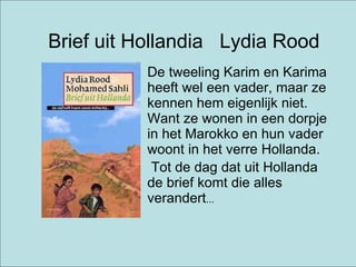 Brief uit Hollandia  Lydia Rood De tweeling Karim en Karima heeft wel een vader, maar ze kennen hem eigenlijk niet. Want ze wonen in een dorpje in het Marokko en hun vader woont in het verre Hollanda.  Tot de dag dat uit Hollanda de brief komt die alles verandert ...  