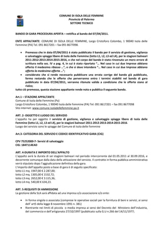 BANDO DI GARA PROCEDURA APERTA
ENTE APPALTANTE: COMUNE DI ISOLA DELLE FEMMINE
Femmine (PA) Tel. 091 8617201 – fax
• Premesso che in data 07/04/2011 è stato pubblicato il bando per il servizio di gestione, vigilanza
e salvataggio spiagge libere di Isola delle Femmine (lotto L1, L2, L3 ed L4), per le stagioni balneari
2011-2012-2013-2014-2015
scrittura nella sez. IV a pag. 4, in cui è stato riportato “… Nel caso in cui due Imprese abbiano
offerto il medesimo ribasso
offerto la medesima offerta
• considerato che si rende necessario pubblicare una errata corrige del bando già pubblicato,
fermo restando che le offerte che perverranno entro i termini stabiliti nel bando di gara
pubblicato in data 07/04/2011, verranno ritenute valide a condizio
rialzo;
tutto ciò premesso, questa stazione appaltante rende noto e pubblica il seguente bando.
Art.1 – STAZIONE APPALTANTE:
Comune di Isola delle Femmine (Pa)
Largo Cristoforo Colombo, 1 90040 Isola delle Femmine (PA) Tel.
Sito internet: www.comune.isoladellefemmine.pa.it
ART. 2- OGGETTO E LUOGO DEL SERVIZIO
L’appalto ha per oggetto il servizio di
Femmine (lotto L1, L2, L3 ed L4), per l
Luogo dei servizio sono le spiagge del Comune di
Art.3- CATEGORIA DEL SERVIZIO E CODICE IDENTIFICATIVO GARA (CIG)
CPV 75252000-7- Servizi di salvataggio
CIG: 1847114EAD
ART. 4-DURATA E IMPORTO DELL’APPALTO
L’appalto avrà la durata di sei stagioni balneari
decorrente comunque dalla data della attivazione del servizio. Il contratto in forma pubblica
verrà stipulato dopo l’aggiudicazione definitiva della gara.
L’importo dell’appalto posto a base di gara è
lotto L1 mq. 1947,00 € 2.287,00;
lotto L2 mq. 1305,00 € 1532,72;
lotto L3 mq. 2652,00 € 3.115,36;
lotto L4 mq. 540,00 € 634,23.
ART. 5-REQUISITI DI AMMISSIONE
La gestione della SLA sarà affidata ad una impresa e/o associazione e/o ente:
• In forma singola o associata (comprese le operative sociali per la fornitura di beni e servizi, ai sensi
dell’ art5 della legge 8 novembr
• Rientrante nei limiti di piccola o media impresa ai sensi del Decreto del Ministero dell’industria,
del commercio e dell’artigianato 27/10/1997 (pubblicato sulla G.U n.266 del 14/11/1977
COMUNE DI ISOLA DELLE FEMMINE
Provincia di Palermo
SETTORE TECNICO
PROCEDURA APERTA – rettifica al bando del 07/04/2011.
ISOLA DELLE FEMMINE, Largo Cristoforo Colombo, 1
fax 091 8677098.
Premesso che in data 07/04/2011 è stato pubblicato il bando per il servizio di gestione, vigilanza
e salvataggio spiagge libere di Isola delle Femmine (lotto L1, L2, L3 ed L4), per le stagioni balneari
2015-2016, e che nel corpo del bando è stato rinvenuto un mero errore di
scrittura nella sez. IV a pag. 4, in cui è stato riportato “… Nel caso in cui due Imprese abbiano
ribasso …”, e che si deve intendere “… Nel caso in cui due Imprese abbiano
rta …”;
considerato che si rende necessario pubblicare una errata corrige del bando già pubblicato,
fermo restando che le offerte che perverranno entro i termini stabiliti nel bando di gara
pubblicato in data 07/04/2011, verranno ritenute valide a condizione che le offerte siano al
tutto ciò premesso, questa stazione appaltante rende noto e pubblica il seguente bando.
Isola delle Femmine (Pa)
Largo Cristoforo Colombo, 1 90040 Isola delle Femmine (PA) Tel. 091 8617201 – fax 091 8677098
isoladellefemmine.pa.it
OGGETTO E LUOGO DEL SERVIZIO
servizio di gestione, vigilanza e salvataggio spiagge libere di
per le stagioni balneari 2011-2012-2013-2014-2015
Luogo dei servizio sono le spiagge del Comune di Isola delle Femmine
CATEGORIA DEL SERVIZIO E CODICE IDENTIFICATIVO GARA (CIG)
Servizi di salvataggio
DURATA E IMPORTO DELL’APPALTO
stagioni balneari nel periodo intercorrente dal 01.05
decorrente comunque dalla data della attivazione del servizio. Il contratto in forma pubblica
errà stipulato dopo l’aggiudicazione definitiva della gara.
L’importo dell’appalto posto a base di gara è di seguito specificato:
La gestione della SLA sarà affidata ad una impresa e/o associazione e/o ente:
In forma singola o associata (comprese le operative sociali per la fornitura di beni e servizi, ai sensi
dell’ art5 della legge 8 novembre 1991 n. 381)
Rientrante nei limiti di piccola o media impresa ai sensi del Decreto del Ministero dell’industria,
del commercio e dell’artigianato 27/10/1997 (pubblicato sulla G.U n.266 del 14/11/1977
Largo Cristoforo Colombo, 1 90040 Isola delle
Premesso che in data 07/04/2011 è stato pubblicato il bando per il servizio di gestione, vigilanza
e salvataggio spiagge libere di Isola delle Femmine (lotto L1, L2, L3 ed L4), per le stagioni balneari
do è stato rinvenuto un mero errore di
scrittura nella sez. IV a pag. 4, in cui è stato riportato “… Nel caso in cui due Imprese abbiano
, e che si deve intendere “… Nel caso in cui due Imprese abbiano
considerato che si rende necessario pubblicare una errata corrige del bando già pubblicato,
fermo restando che le offerte che perverranno entro i termini stabiliti nel bando di gara
ne che le offerte siano al
tutto ciò premesso, questa stazione appaltante rende noto e pubblica il seguente bando.
fax 091 8677098
vigilanza e salvataggio spiagge libere di Isola delle
2015-2016.
05.2011 al 30.09.2016, e
decorrente comunque dalla data della attivazione del servizio. Il contratto in forma pubblica-amministrativa
In forma singola o associata (comprese le operative sociali per la fornitura di beni e servizi, ai sensi
Rientrante nei limiti di piccola o media impresa ai sensi del Decreto del Ministero dell’industria,
del commercio e dell’artigianato 27/10/1997 (pubblicato sulla G.U n.266 del 14/11/1977;
 