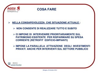 COSA FARE


NELLA CONSAPEVOLEZZA CHE SITUAZIONE ATTUALE :

  NON CONSENTE DI REALIZZARE TUTTO E SUBITO

  CI IMPONE DI INTERVENIRE PRIORITARIAMENTE SUL
  PATRIMONIO ESISTENTE PER RISPARMIARE SU SPESA
  CORRENTE (RETROFIT EDIFICIO-IMPIANTI)

  IMPONE LA PARALLELA ATTIVAZIONE DEGLI INVESTIMENTI
  PRIVATI ANCHE PER INTERVENTI SUL SETTORE PUBBLICO




                    Bologna, 29 ottobre 2012
 