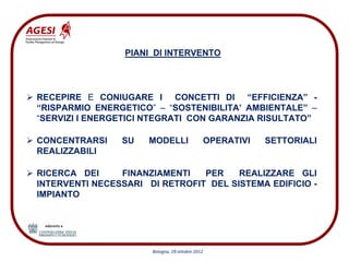 PIANI DI INTERVENTO




RECEPIRE E CONIUGARE I CONCETTI DI “EFFICIENZA” -
“RISPARMIO ENERGETICO” – “SOSTENIBILITA’ AMBIENTALE” –
“SERVIZI I ENERGETICI NTEGRATI CON GARANZIA RISULTATO”

CONCENTRARSI    SU    MODELLI                    OPERATIVI   SETTORIALI
REALIZZABILI

RICERCA DEI     FINANZIAMENTI   PER    REALIZZARE GLI
INTERVENTI NECESSARI DI RETROFIT DEL SISTEMA EDIFICIO -
IMPIANTO




                      Bologna, 29 ottobre 2012
 