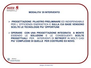 MODALITA’ DI INTERVENTO



PROGETTAZIONE: PILASTRO PRELIMINARE ED INDISPENSABILE
PER L’ EFFICIENZA ENERGETICA E SULLA CUI BASE VENGONO
SCELTE LE TECNOLOGIE PIU’ OPPORTUNE

OPERARE CON UNA PROGETTAZIONE INTEGRATA A MONTE
ESSENDO LE SOLUZIONI E LE CONSEGUENTI SCELTE
PROGETTUALI PER INTERVENTI DI RETROFIT IN MOLTI CASI
PIU’ COMPLESSE DI QUELLE PER COSTRUIRE EX NOVO.




                    Bologna, 29 ottobre 2012
 