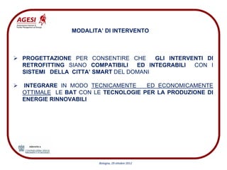MODALITA’ DI INTERVENTO



PROGETTAZIONE PER CONSENTIRE CHE      GLI INTERVENTI DI
RETROFITTING SIANO COMPATIBILI   ED INTEGRABILI  CON I
SISTEMI DELLA CITTA’ SMART DEL DOMANI

INTEGRARE IN MODO TECNICAMENTE     ED ECONOMICAMENTE
OTTIMALE LE BAT CON LE TECNOLOGIE PER LA PRODUZIONE DI
ENERGIE RINNOVABILI




                      Bologna, 29 ottobre 2012
 