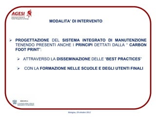 MODALITA’ DI INTERVENTO



PROGETTAZIONE DEL SISTEMA INTEGRATO DI MANUTENZIONE
TENENDO PRESENTI ANCHE I PRINCIPI DETTATI DALLA “ CARBON
FOOT PRINT”:

   ATTRAVERSO LA DISSEMINAZIONE DELLE “BEST PRACTICES”

   CON LA FORMAZIONE NELLE SCUOLE E DEGLI UTENTI FINALI




                      Bologna, 29 ottobre 2012
 