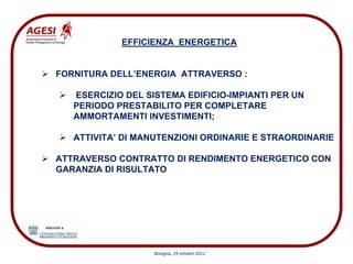 EFFICIENZA ENERGETICA


FORNITURA DELL’ENERGIA ATTRAVERSO :

   ESERCIZIO DEL SISTEMA EDIFICIO-IMPIANTI PER UN
   PERIODO PRESTABILITO PER COMPLETARE
   AMMORTAMENTI INVESTIMENTI;

   ATTIVITA’ DI MANUTENZIONI ORDINARIE E STRAORDINARIE

ATTRAVERSO CONTRATTO DI RENDIMENTO ENERGETICO CON
GARANZIA DI RISULTATO




                   Bologna, 29 ottobre 2012
 