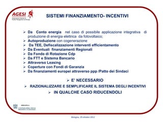 SISTEMI FINANZIAMENTO- INCENTIVI


Da Conto energia nel caso di possibile applicazione integrativa di
produzione di energia elettrica da fotovoltaico;
Autoproduzione con cogenerazione
Da TEE, Defiscalizzazione interventi efficientamento
Da Eventuali finanziamenti Regionali
Da Fondo di Rotazione Cdp
Da FTT e Sistema Bancario
Attraverso Leasing
Coperture con Fondi di Garanzia
Da finanziamenti europei attraverso ppp /Patto dei Sindaci

                        E’ NECESSARIO
 RAZIONALIZZARE E SEMPLIFICARE IL SISTEMA DEGLI INCENTIVI
              IN QUALCHE CASO RIDUCENDOLI




                        Bologna, 29 ottobre 2012
 