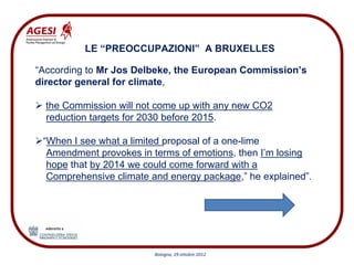 LE “PREOCCUPAZIONI” A BRUXELLES

“According to Mr Jos Delbeke, the European Commission’s
director general for climate,

  the Commission will not come up with any new CO2
  reduction targets for 2030 before 2015.

 “When I see what a limited proposal of a one-lime
  Amendment provokes in terms of emotions, then I’m losing
  hope that by 2014 we could come forward with a
  Comprehensive climate and energy package,” he explained”.




                         Bologna, 29 ottobre 2012
 