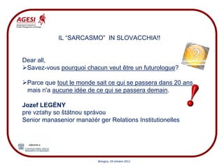 IL “SARCASMO” IN SLOVACCHIA!!


Dear all,
 Savez-vous pourquoi chacun veut être un futurologue?

 Parce que tout le monde sait ce qui se passera dans 20 ans,
 mais n'a aucune idée de ce qui se passera demain.

Jozef LEGÉNY
pre vzťahy so štátnou správou
Senior manasenior manažér ger Relations Institutionelles




                          Bologna, 29 ottobre 2012
 