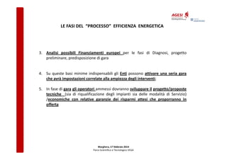 LE FASI DEL “PROCESSO” EFFICIENZA ENERGETICA

3. Analisi possibili Finanziamenti europei per le fasi di Diagnosi, progetto
preliminare, predisposizione di gara

4. Su queste basi minime indispensabili gli Enti possono attivare una seria gara
che avrà impostazioni correlate alla ampiezza degli interventi;
5. In fase di gara gli operatori ammessi dovranno sviluppare il progetto/proposte
tecniche (sia di riqualificazione degli impianti sia delle modalità di Servizio)
/economiche con relative garanzie dei risparmi attesi che proporranno in
offerta

Marghera, 17 febbraio 2014
Parco Scientifico e Tecnologico VEGA

 