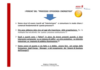 I PERCHE’ DEL “PROCESSO EFFICIENZA ENERGETICA”

Siamo sicuri di essere riusciti ad ”interiorizzare” e comunicare in modo chiaro i
contenuti fondamentali di questo processo??
Che peso abbiamo dato sino ad oggi alla importanza della progettazione fra le
molteplici fasi ed attività che questo processo costituiscono ??
Quali e quanti sono i “fattori” in gioco da tenere presenti quando si deve
intervenire seriamente su un sistema di edifici , un ciclo produttivo, un distretto
industriale, un impianto di pubblica illuminazione ??
Siamo consci di quanto si sia fatto e si debba ancora fare nel campo della
formazione degli Energy Manager e del recepimento dei Sistemi di Gestione
dell’Energia??

Marghera, 17 febbraio 2014
Parco Scientifico e Tecnologico VEGA

 