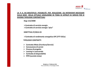 LA P. A. HA MOLTEPLICI POSSIBLITÀ PER REALIZZARE GLI INTERVENTI NECESSARI
SULLA BASE DELLA ATTUALE LEGISLZIONE IN TEMA DI APPALTI DI SERVIZI PER IE
DIVERSE TIPOLOGIE CONTRATTUALI
DLgs 115/2008
Contratto di servizio energia
Contratto di servizio energia "plus“
DIRETTIVA 27/2012-CE
Contratto di rendimento energetico EPC (FTT-ESCo)
TIPOLOGIE CONTRATTI
Contratto Misto (Fornitura/Servizi)
Concessione di servizi
Finanza di progetto
Leasing in costruendo
Contratto di disponibilità
PPPI (società mista)

Marghera, 17 febbraio 2014
Parco Scientifico e Tecnologico VEGA

 
