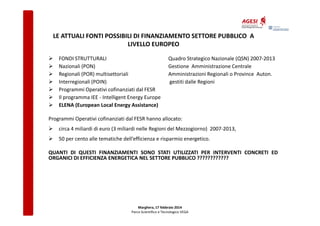 LE ATTUALI FONTI POSSIBILI DI FINANZIAMENTO SETTORE PUBBLICO A
LIVELLO EUROPEO
FONDI STRUTTURALI
Nazionali (PON)
Regionali (POR) multisettoriali
Interregionali (POIN)
Programmi Operativi cofinanziati dal FESR
Il programma IEE - Intelligent Energy Europe
ELENA (European Local Energy Assistance)

Quadro Strategico Nazionale (QSN) 2007-2013
Gestione Amministrazione Centrale
Amministrazioni Regionali o Province Auton.
gestiti dalle Regioni

Programmi Operativi cofinanziati dal FESR hanno allocato:
circa 4 miliardi di euro (3 miliardi nelle Regioni del Mezzogiorno) 2007-2013,
50 per cento alle tematiche dell’efficienza e risparmio energetico.
QUANTI DI QUESTI FINANZIAMENTI SONO STATI UTILIZZATI PER INTERVENTI CONCRETI ED
ORGANICI DI EFFICIENZA ENERGETICA NEL SETTORE PUBBLICO ????????????

Marghera, 17 febbraio 2014
Parco Scientifico e Tecnologico VEGA

 