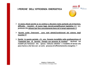I PERCHE’ DELL’ EFFICIENZA ENERGETICA

Ci siamo chiesti perché se ne continui a discutere tanto parlando più di barriere,
difficoltà, incentivi , di nuove leggi, decreti,semplificazioni legislative ecc. ecc.
piuttosto che attivarci per fare concretamente bene ed in tempi ragionevoli ??
Quante scelte /interventi
incentivi ??

sono stati dettati/condizionati dal sistema degli

Perché in questo periodo c’è una frenesia incredibile nella predisposizione di
“Capitolati tipo di Servizio Energia con garanzia di risultato” declinati nei
modelli più fantasiosi che spesso indicano obiettivi e modalità di Servizi che
poco hanno a che fare con un serio processo di efficientamento energetico ?

Marghera, 17 febbraio 2014
Parco Scientifico e Tecnologico VEGA

 