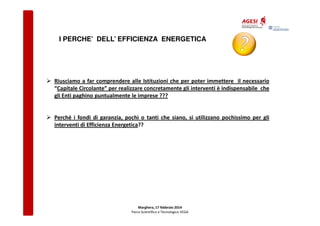 I PERCHE’ DELL’ EFFICIENZA ENERGETICA

Riusciamo a far comprendere alle Istituzioni che per poter immettere il necessario
“Capitale Circolante” per realizzare concretamente gli interventi è indispensabile che
gli Enti paghino puntualmente le imprese ???

Perché i fondi di garanzia, pochi o tanti che siano, si utilizzano pochissimo per gli
interventi di Efficienza Energetica??

Marghera, 17 febbraio 2014
Parco Scientifico e Tecnologico VEGA

 