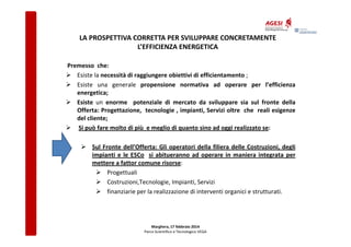 LA PROSPETTIVA CORRETTA PER SVILUPPARE CONCRETAMENTE
L’EFFICIENZA ENERGETICA
Premesso che:
Esiste la necessità di raggiungere obiettivi di efficientamento ;
Esiste una generale propensione normativa ad operare per l’efficienza
energetica;
Esiste un enorme potenziale di mercato da sviluppare sia sul fronte della
Offerta: Progettazione, tecnologie , impianti, Servizi oltre che reali esigenze
del cliente;
Si può fare molto di più e meglio di quanto sino ad oggi realizzato se:
Sul Fronte dell’Offerta: Gli operatori della filiera delle Costruzioni, degli
impianti e le ESCo si abitueranno ad operare in maniera integrata per
mettere a fattor comune risorse:
Progettuali
Costruzioni,Tecnologie, Impianti, Servizi
finanziarie per la realizzazione di interventi organici e strutturati.

Marghera, 17 febbraio 2014
Parco Scientifico e Tecnologico VEGA

 