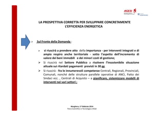LA PROSPETTIVA CORRETTA PER SVILUPPARE CONCRETAMENTE
L’EFFICIENZA ENERGETICA

Sul Fronte della Domanda :
si riuscirà a prendere atto della importanza - per interventi integrati e di
ampio respiro anche territoriale - sotto l’aspetto dell’incremento di
valore dei beni immobili e dei minori costi di gestione;
Si riuscirà nel Settore Pubblico a risolvere l’insostenibile situazione
attuale sui ritardati pagamenti previsti in 30 gg.
Si riuscirà - fra le innumerevoli competenze Centrali, Regionali, Provinciali,
Comunali, nonché delle strutture parallele operative di ANCI, Patto dei
Sindaci ecc. , Centrali di Acquisto – a pianificare, sistemizzare modelli di
interventi nei vari settori ;

Marghera, 17 febbraio 2014
Parco Scientifico e Tecnologico VEGA

 