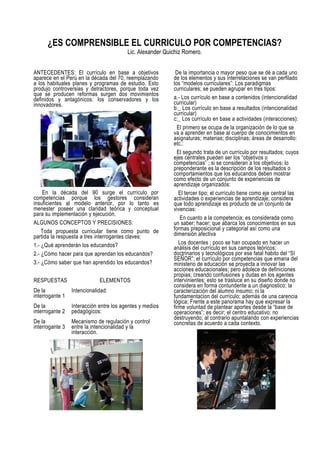 ¿ES COMPRENSIBLE EL CURRICULO POR COMPETENCIAS?
                                         Lic. Alexander Quichiz Romero.


ANTECEDENTES: El currículo en base a objetivos              De la importancia o mayor peso que se dé a cada uno
aparece en el Perú en la década del 70, reemplazando       de los elementos y sus interrelaciones se van perfilado
a los habituales planes y programas de estudio. Esto       los “modelos curriculares”: Los paradigmas
produjo controversias y detractores, porque toda vez       curriculares; se pueden agrupar en tres tipos:
que se producen reformas surgen dos movimientos
definidos y antagónicos: los conservadores y los           a.- Los currículo en base a contenidos (intencionalidad
innovadores.                                               curricular)
                                                           b:_ Los currículo en base a resultados (intencionalidad
                                                           curricular)
                                                           c:_ Los currículo en base a actividades (interacciones):
                                                             El primero se ocupa de la organización de lo que se
                                                           va a aprender en base al cuerpo de conocimientos en
                                                           asignaturas; materias; disciplinas; áreas de desarrollo:
                                                           etc.:
                                                             El segundo trata de un currículo por resultados; cuyos
                                                           ejes centrales pueden ser los “objetivos o
                                                           competencias” ; si se consideran a los objetivos; lo
                                                           preponderante es la descripción de los resultados o
                                                           comportamientos que los educandos deben mostrar
                                                           como efecto de un conjunto de experiencias de
                                                           aprendizaje organizados:
    En la década del 90 surge el currículo por                El tercer tipo; el currículo tiene como eje central las
competencias porque los gestores consideran                actividades o experiencias de aprendizaje; considera
insuficientes al modelo anterior, por lo tanto es          que todo aprendizaje es producto de un conjunto de
menester poseer una claridad teórica y conceptual          vivencias:
para su implementación y ejecución.
                                                               En cuanto a la competencia; es considerada como
ALGUNOS CONCEPTOS Y PRECISIONES:                           un saber; hacer; que abarca los conocimientos en sus
    Toda propuesta curricular tiene como punto de          formas preposicional y categorial así como una
partida la respuesta a tres interrogantes claves:          dimensión afectiva
1.- ¿Qué aprenderán los educandos?                            Los docentes ; poco se han ocupado en hacer un
                                                           análisis del currículo en sus campos teóricos;
2.- ¿Cómo hacer para que aprendan los educandos?           doctrinarios y tecnológicos por ese fatal habito del “SI
                                                           SEÑOR”; el currículo por competencias que emana del
3.- ¿Cómo saber que han aprendido los educandos?           ministerio de educación se proyecta a innovar las
                                                           acciones educacionales; pero adolece de definiciones
                                                           propias; creando confusiones y dudas en los agentes
RESPUESTAS                   ELEMENTOS                     intervinientes; esto se trasluce en su diseño donde no
                                                           considera en forma contundente a un diagnostico; la
De la            Intencionalidad:                          caracterización del alumno insumo; ni la
interrogante 1                                             fundamentacion del currículo; además de una carencia
                                                           lógica; Frente a este panorama hay que expresar la
De la            Interacción entre los agentes y medios    firme voluntad de plantear aportes desde la “base de
interrogante 2   pedagógicos:                              operaciones”; es decir; el centro educativo; no
                                                           destruyendo; al contrario apuntalando con experiencias
De la            Mecanismo de regulación y control         concretas de acuerdo a cada contexto.
interrogante 3   entre la intencionalidad y la
                 interacción.
 