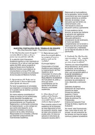 Relacionado al nivel académico
                                                                                  de los egresados, hemos tomado
                                                                                  conocimiento que viene ocupando
                                                                                  espacios decisorios en ámbitos
                                                                                  laborales de prestigio, lo que
                                                                                  demuestra que han tenido una
                                                                                  sólida formación y han
                                                                                  internalizado la cultura de
                                                                                  educación continua y permanente.
                                                                                  El nivel académico de los
                                                                                  alumnos, se asume que mediante
                                                                                  la aplicación del reglamento
                                                                                  Académico se optimizará la
                                                                                  adecuada calificación y
                                                                                  consideración de del rendimiento,
                                                                                  el mismo que deberá
                                                                                  complementarse con la revisión o
                                                                                  reestructura del currículo basado
     NUESTRA FORTALEZA ES EL TRABAJO EN EQUIPO                                    en competencias y habilidades
            Dra. Elsa Oscuvilca Tapia – Vicerrectora Académica                    que en algunas escuelas se viene
                                                                                  planificando.
1.- Dra. Elsa Oscuvilca, asumir el cargo de    3 .- Podría decirnos cuales
vicerrector debió de ser todo un reto a su     fueron los principales objetivos
persona ¿que nos puede decir sobre ello.       que se propuso al iniciar su       5.- Finalmente, Dra. Elsa Oscuvilca,
                                               gestión y cuales son los           como vicerrectora ¿ Que proyectos
Si, la elección como Vicerrectora                                                 están en marcha y cuales son los
Académica significa un reto importante en      resultados?
                                                                                  que vienen de aquí en adelante?
mi persona. Es un reto en vista que hasta      El principal objetivo:
agosto del 2006, estuve ocupando el                                               Tenemos a la vista el Diagnóstico
cargo de Decano de la Facultad de              Comprometer al Consejo             de los laboratorios, de los centros
Medicina Humana cuyos objetivos se             Académico para coadyuvar           de Cómputo, de los logros
circunscribieron a la Ley 27154, que           la Implementación del Plan         académicos de los docentes y
institucionalizó el proceso de acreditación    Académico de la                    otros, que nos permitirá definir el
de las Escuelas de Medicina Humana.            Universidad: En virtud a ello,     PLAN DE DESARROLLO
                                               se cuenta a la fecha con el        ACADÉMICO DE CADA
                                               REGLAMENTO ACADÉMICO               FACULTAD, es decir el 2008-1 se
2.- Seguramente para Ud. Muchas veces no       ACTUALIZADO AL 2008, y             precisaran las actividades de
existen feriados ni horarios determinados      otros que vienen                   inicio, desarrollo y culminación
¿Cómo afronta esta situación?                  consolidándose con los             del:
Por tener la experiencia en actividades        aportes de los señores
                                               decanos y autoridades              Calendario Académico
que responden a cronogramas ajustados,                                            Distribución de Carga lectiva
en lo posible trato de dosificar y priorizar   académicas.
                                                                                  Horarios de clases
las actividades.                                                                  Proceso de matricula
Así mismo estamos consolidando el              4.- ¿Cómo observa el nivel         Asesoría y Tutoría
trabajo en equipo con los profesionales        académico de los Docentes,         Elaboración de sílabos
de las diferentes Facultades que               Egresados y Alumnos de nuestra     Sedes de prácticas Pre
desinteresadamente vienen aportando            universidad?, ¿Podría              Profesionales
permanentemente con Proyectos de               señalarnos algunos ejemplos?       Criterios de Evaluación Final
Reglamentos o conformando comisiones           Para comentar sobre el nivel       Entrega de Actas y registros de
de implementación. La otra ventaja con         académico de los docentes,         Evaluación
que cuenta este despacho, es la                se viene depurando la ficha        Así mismo este Vicerrectorado
respuesta inmediata y el accionar              de evaluación docente, luego       tiene como visión el inicio del
oportuno de los Jefes, Directores y            de haber sido sometido a la        proceso de auto evaluación de
Responsables de la Unidades y Oficinas         prueba piloto. En breve se         las carreras con fines de mejora
que dependen jeráquicamente del                aplicará el instrumento de         continua y posterior acreditación.
Vicerrectorado Académico.                      evaluación docente 2007-I.
 