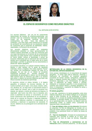 EL ESPACIO GEOGRÁFICO COMO RECURSO DIDÁCTICO

                                                Dra. ANTOLINA LEON HICHPAS

Los recursos didácticos son uno de los componentes
operacionales del proceso de enseñanza-aprendizaje, que
permiten crear las condiciones materiales favorables para
cumplir con las exigencias científicas del mundo
contemporáneo, así como            hacer más objetivos los
contenidos, y por tanto lograr mayor eficiencia en el proceso
de asimilación del conocimiento por los estudiantes creando
las condiciones para el desarrollo de habilidades, hábitos,
capacidades, y la formación de convicciones.
Los recursos didácticos cuando son empleados
eficientemente posibilitan un mayor aprovechamiento de
nuestros órganos sensoriales, se crean las condiciones para
una mayor permanencia en la memoria de los conocimientos
adquiridos; se puede trasmitir mayor cantidad de información
en menos tiempo; motivan el aprendizaje y activan las
funciones intelectuales para la adquisición del conocimiento;
facilitan que el estudiante sea un sujeto activo de su propio
aprendizaje y permiten la aplicación de los conocimientos al
estudio del espacio geográfico.
Los procesos educativos, en cualquier momento histórico, se
llevaron a cabo siempre con la ayuda de elementos
materiales, físicos y tangibles. Pero estos aspectos "físicos"     METODOLOGÍA DE LA CIENCIA GEOGRÁFICA EN EL
han recibido una consideración marginal por parte de la            ESTUDIO DEL ESPACIO GEOGRÁFICO.
pedagogía. Es por eso en un intento de proveerles
experiencias educativas que           permitan equiparar sus       Como proceso metodológico en el conocimiento del espacio
posibilidades de aprendizaje en relación con los estudiantes       geográfico, en primer lugar está la obtención, utilización y
debe hacerse todos los esfuerzos que estén a su alcance            clasificación de información de contenido geográfico
para utilizar, y obtener los recursos didácticos que harán más     procedente de fuentes variadas: cartográficas, estadísticas,
eficaz el proceso de enseñanza aprendizaje.                        textos e imágenes diversos para localizar e interpretar los
                                                                   fenómenos espaciales y sus interrelaciones. En segundo
Si queremos conocer el relieve terrestre, o el espacio             lugar, la elaboración de mapas, gráficos e informes,
geográfico, la población, los recursos naturales, etc. de          empleando un vocabulario específico y unos procedimientos
nuestra localidad y de la región, como playas, desierto, valles,   correctos para explicar hechos y procesos geográficos. Por
ríos, albuferas, etc., es mejor tener un acercamiento directo al   último, la preparación y realización de trabajos de campo y
                                                                   excursiones geográficas.
mismo objeto por conocer, pero si esto se encuentra muy
distante, por ejemplo a cientos de kilómetros de distancia, la     El método geográfico
objetividad será mucho más difícil, mas no imposible; pero         Lo que más caracteriza a la ciencia geográfica, entre otros
existe la posibilidad de acercar un conocimiento, así como         métodos específicos, es el método dialógico en su aplicación
buscar experiencias más significativas en los estudiantes a        sobre la parte formativa de los estudiantes; el método
través de un conjunto de recursos o materiales didácticos.         dialógico en el proceso de enseñanza-aprendizaje donde no
Los recursos didácticos amplifican la potencialidad de la          solamente el educador enseña, da, trasmite conocimientos;
                                                                   es un aprendizaje pleno, es creación, es reflexión sobre las
enseñanza y objetivizan la experiencia del estudiante. El          experiencias vividas, un análisis crítico. Comprende las
recurso didáctico es una prolongación de la actividad del ser      siguientes fases o procedimientos:
humano.
                                                                   1º.- Fase del diálogo crítico y/o de aclaración (formulación
                                                                   de preguntas). En ella los dialogantes se vinculan con un
                                                                   tema que quieren discutir y formulan claramente el tema o el
                                                                   problema y sus posiciones frente a él (definir las tareas de
                                                                   aprendizaje).
                                                                   2º.- Fase de visualización.- Consiste en la presentación de
                                                                   materiales para concretar el análisis de un tema. Esta
                                                                   presentación se hará en base de láminas, fotografías,
                                                                   etcétera.
                                                                   3º.- Fase de afianzamiento y asociaciones y/o de
                                                                   interacción (duda o confusión productiva). En ella se aporta
 