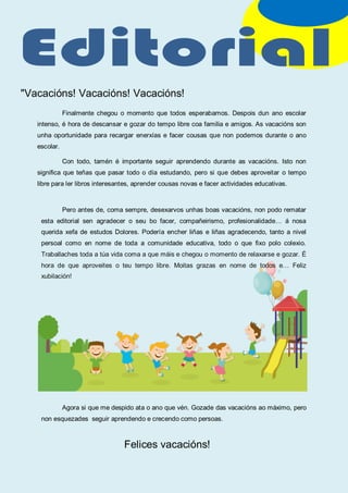 "Vacacións! Vacacións! Vacacións!
Finalmente chegou o momento que todos esperabamos. Despois dun ano escolar
intenso, é hora de descansar e gozar do tempo libre coa familia e amigos. As vacacións son
unha oportunidade para recargar enerxías e facer cousas que non podemos durante o ano
escolar.
Con todo, tamén é importante seguir aprendendo durante as vacacións. Isto non
significa que teñas que pasar todo o día estudando, pero si que debes aproveitar o tempo
libre para ler libros interesantes, aprender cousas novas e facer actividades educativas.
Pero antes de, coma sempre, desexarvos unhas boas vacacións, non podo rematar
esta editorial sen agradecer o seu bo facer, compañeirismo, profesionalidade… á nosa
querida xefa de estudos Dolores. Podería encher liñas e liñas agradecendo, tanto a nivel
persoal como en nome de toda a comunidade educativa, todo o que fixo polo colexio.
Traballaches toda a túa vida coma a que máis e chegou o momento de relaxarse e gozar. É
hora de que aproveites o teu tempo libre. Moitas grazas en nome de todos e… Feliz
xubilación!
Agora si que me despido ata o ano que vén. Gozade das vacacións ao máximo, pero
non esquezades seguir aprendendo e crecendo como persoas.
Felices vacacións!
 