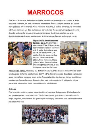 MARROCOS
Este ano a actividade da biblioteca escolar trataba dos países do noso a redor, e a nos
tocounos Marrocos, un pais situado no noroeste de África. A capital é Rabat e a cidade
máis poboada é Casablanca. A súa relixión é musulmá, a cultura é marroquí e a moeda é
o Dirham marroquí. Un dato curioso que aprendemos foi que os tuaregs (que viven no
deserto) visten unha prenda chamada gandora que lles tingue a pel de cor azul.
A continuación explicamos as diferentes actividades que fixemos ao longo do curso.
Tatuaxes de Henna. Os días 2 e 3 de febreiro veu Ouahiba a nai de Mohammed a facer
uns tatuaxes de henna ao alumnado de 5ºA e 5ºB. Había henna de dous tipos explicounos
que a henna faise con auga e con arxila. Trouxo plantillas de diversas formas e puidemos
escoller que formas facernos. Encantoulle a todo o alumnado de 5º e Ouahiba foi moi
paciente e tatuounos a todos con moito cariño e habilidade.
Entroido
Polo entroido vestímonos con roupa tradicional marroquí, feita por nós. Fixémola cunha
tea que decoramos con rotuladores. Tamén fixemos uns gorros de cor vermello cun fío
negro colgando, simulando o fez (gorro típico marroquí). Estivemos polo patio desfilando e
pasámolo moi ben!
Degustación de sobremesas
típicas e de té. Os alumnos e
alumnas de 5ºA e 5ºB probamos
sobremesas típicas de Marrocos
e té. A proba fixémola na aula
de 5 B o 9 de febreiro. O té
estaba feito de :auga,menta e
azucre. Tamén comemos
dátiles, froito moi doce. Había
galletas feitas de cacahuete e
améndoa principalmente, e uns
doces cun caramelo de fresa.
 