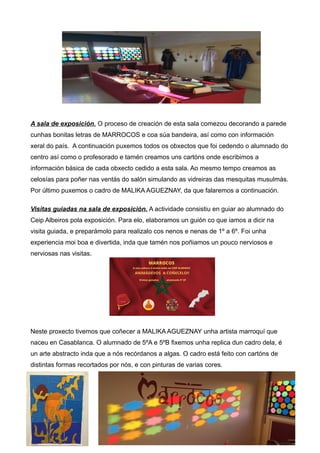 A sala de exposición. O proceso de creación de esta sala comezou decorando a parede
cunhas bonitas letras de MARROCOS e coa súa bandeira, así como con información
xeral do país. A continuación puxemos todos os obxectos que foi cedendo o alumnado do
centro así como o profesorado e tamén creamos uns cartóns onde escribimos a
información básica de cada obxecto cedido a esta sala. Ao mesmo tempo creamos as
celosías para poñer nas ventás do salón simulando as vidreiras das mesquitas musulmás.
Por último puxemos o cadro de MALIKA AGUEZNAY, da que falaremos a continuación.
Visitas guiadas na sala de exposición. A actividade consistiu en guiar ao alumnado do
Ceip Albeiros pola exposición. Para elo, elaboramos un guión co que iamos a dicir na
visita guiada, e preparámolo para realizalo cos nenos e nenas de 1º a 6º. Foi unha
experiencia moi boa e divertida, inda que tamén nos poñiamos un pouco nerviosos e
nerviosas nas visitas.
Neste proxecto tivemos que coñecer a MALIKA AGUEZNAY unha artista marroquí que
naceu en Casablanca. O alumnado de 5ºA e 5ºB fixemos unha replica dun cadro dela, é
un arte abstracto inda que a nós recórdanos a algas. O cadro está feito con cartóns de
distintas formas recortados por nós, e con pinturas de varias cores.
 