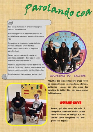 Este ano o alumnado de 5º estivemos apren-
dendo a ser periodistas.
Buscamos persoas de diferentes ámbitos da
sociedade que aceptaran ser entrevistados por
nós.
Preparamos as entrevistas buscando infor-
mación sobre elas e redactando e
seleccionando entre todas as preguntas
para lles facer.
Tamén nos encargamos de montar un
estudio de grabación e decorado de xeito
diferente para cada entrevista.
Ademais organizamos equipos de traballo con
técnicos /as de son , cámaras, asistentes de pro-
dución, presentadores/as e entrevistaores/as.
Podedes velas todas na páxina web do cole!
ASSANE GAYE
Assane, pai dun neno do cole, é
senegalés e contounos moitas cousas
sobre a súa vida en Senegal e o seu
camiño como inmigrante ata inte-
grarse en España.
ADUFEIRAS DO SALITRE
Algunhas das cantareiras deste grupo foron
as nosas primeiras convidadas e, ademais,
puidemos cantar con elas unha das
cancións de Xabier Díaz, con quen cantan
habitualmente.
 