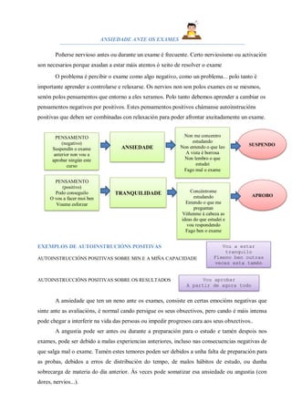 ANSIEDADE ANTE OS EXAMES
Poñerse nervioso antes ou durante un exame é frecuente. Certo nerviosismo ou activación
son necesarios porque axudan a estar máis atentos ó xeito de resolver o exame
O problema é percibir o exame como algo negativo, como un problema... polo tanto é
importante aprender a controlarse e relaxarse. Os nervios non son polos exames en se mesmos,
senón polos pensamentos que entorno a eles xeramos. Polo tanto debemos aprender a cambiar os
pensamentos negativos por positivos. Estes pensamentos positivos chámanse autoinstrucións
positivas que deben ser combinadas con relaxación para poder afrontar axeitadamente un exame.
me
EXEMPLOS DE AUTOINSTRUCIÓNS POSITIVAS
AUTOINSTRUCCIÓNS POSITIVAS SOBRE MIN E A MIÑA CAPACIDADE
AUTOINSTRUCCIÓNS POSITIVAS SOBRE OS RESULTADOS
A ansiedade que ten un neno ante os exames, consiste en certas emocións negativas que
sinte ante as avaliacións, é normal cando persigue os seus obxectivos, pero cando é máis intensa
pode chegar a interferir na vida das persoas ou impedir progresos cara aos seus obxectivos..
A angustia pode ser antes ou durante a preparación para o estudo e tamén despois nos
exames, pode ser debido a malas experiencias anteriores, incluso nas consecuencias negativas de
que salga mal o exame. Tamén estes temores poden ser debidos a unha falta de preparación para
as probas, debidos a erros de distribución do tempo, de malos hábitos de estudo, ou dunha
sobrecarga de materia do día anterior. Ás veces pode somatizar esa ansiedade ou angustia (con
dores, nervios...).
PENSAMENTO
(negativo)
Suspendín o exame
anterior non vou a
aprobar ningún este
curso
ANSIEDADE
Non me concentro
estudando
Non entendo o que leo
A vista é borrosa
Non lembro o que
estudei
Fago mal o exame
SUSPENDO
PENSAMENTO
(positivo)
Podo conseguilo
O vou a facer moi ben
Voume esforzar
TRANQUILIDADE Concéntrome
estudando
Entendo o que me
preguntan
Véñenme á cabeza as
ideas do que estudei e
vou respondendo
Fago ben o exame
APROBO
Vou a estar
tranquilo
Fíxeno ben outras
veces esta tamén
Eu podo! Eu podo!
Vou aprobar
A partir de agora todo
vai a mellorar
 