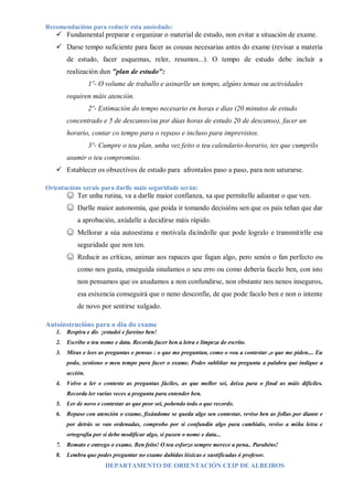 Recomendacións para reducir esta ansiedade:
 Fundamental preparar e organizar o material de estudo, non evitar a situación de exame.
 Darse tempo suficiente para facer as cousas necesarias antes do exame (revisar a materia
de estudo, facer esquemas, reler, resumos...). O tempo de estudo debe incluír a
realización dun "plan de estudo":
1º- O volume de traballo e asinarlle un tempo, algúns temas ou actividades
requiren máis atención.
2º- Estimación do tempo necesario en horas e días (20 minutos de estudo
concentrado e 5 de descanso/ou por dúas horas de estudo 20 de descanso), facer un
horario, contar co tempo para o repaso e incluso para imprevistos.
3º- Cumpre o teu plan, unha vez feito o teu calendario-horario, tes que cumprilo
asumir o teu compromiso.
 Establecer os obxectivos de estudo para afrontalos paso a paso, para non saturarse.
Orientacións xerais para darlle máis seguridade serán:
☺ Ter unha rutina, va a darlle maior confianza, xa que permítelle adiantar o que ven.
☺ Darlle maior autonomía, que poida ir tomando decisións sen que os pais teñan que dar
a aprobación, axúdalle a decidirse máis rápido.
☺ Mellorar a súa autoestima e motivala dicíndolle que pode logralo e transmitirlle esa
seguridade que non ten.
☺ Reducir as críticas, animar aos rapaces que fagan algo, pero senón o fan perfecto ou
como nos gusta, enseguida sinalamos o seu erro ou como debería facelo ben, con isto
non pensamos que os axudamos a non confundirse, non obstante nos nenos inseguros,
esa esixencia conseguirá que o neno desconfíe, de que pode facelo ben e non o intente
de novo por sentirse xulgado.
Autoinstrucións para o día do exame
1. Respira e dis ¡estudei e fareino ben!
2. Escribe o teu nome e data. Recorda facer ben a letra e limpeza do escrito.
3. Miras e lees as preguntas e pensas : o que me preguntan, como o vou a contestar ,o que me piden.... Eu
podo, xestiono o meu tempo para facer o exame. Podes subliñar na pregunta a palabra que indique a
acción.
4. Volvo a ler e contesto as preguntas fáciles, as que mellor sei, deixa para o final as máis difíciles.
Recorda ler varias veces a pregunta para entender ben.
5. Ler de novo e contestar as que peor sei, poñendo todo o que recorde.
6. Repaso con atención o exame, fixándome se queda algo sen contestar, reviso ben as follas por diante e
por detrás se van ordenadas, comprobo por si confundín algo para cambialo, reviso a miña letra e
ortografía por si debo modificar algo, si puxen o nome e data...
7. Remato e entrego o exame. Ben feito! O teu esforzo sempre merece a pena.. Parabéns!
8. Lembra que podes preguntar no exame dubidas lóxicas e xustificadas ó profesor.
DEPARTAMENTO DE ORIENTACIÓN CEIP DE ALBEIROS
 
