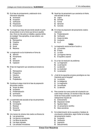 Colegio con Visión Universita ria “ALBORADA”                                                       4° Año de Secundaria



12. Es la fase de procesamiento y elaboración de la          19. Aquel tipo de pensamiento que caracteriza al infante,
    información adquirida:                                       esta asociado al de tipo:
    A. Iluminación                                               A. Lógico
    B. Incubación                                                B. Animista
    C. Verificación                                              C. Formal
    D. Preparación                                               D. Sensorial
    E. Comunicación                                              E. Concreto

13. "La imagen que tengo del aula donde estudié el quinto    20. En la fase de preparación del pensamiento creativo
    de secundaria no es la misma que tenía en aquellos           intervienen:
    días. Ahora es más pobre en detalles y aparece teñida        A. Problematización
    de nostalgia". Nos ejemplifica, el caso anterior, una        B. Verificación
    imaginación:                                                 C. Acopio de datos
    A. Retrospectiva                                             D. Incubación
    B. Creadora                                                  E. A y C
    C. Artística                                                                      TAREA
    D. Social                                                1. La imaginación ecoica se da en función a:
    E. Mecánica                                                  A. Los sonidos
                                                                 B. El tacto
14. La imaginación se da inicialmente en forma de:               C. La visión
    A. Atención                                                  D. Los órganos internos
    B. Pensamiento                                               E. El equilibrio corporal
    C. Idea
    D. Sensación                                             2. Es un tipo de resolución de problemas:
    E. Captación                                                A. La imaginación
                                                                B. La percepción
15. El tipo de imaginación que caracteriza al anciano es        C. La atención
    la:                                                         D. La creatividad
    A. Retrospectiva                                            E. La sensación
    B. Prospectiva
    C. Inductiva                                             3. ¿Cuál de los siguientes procesos psicológicos es mas
    D. Tangencial                                               importante para el lenguaje?
    E. Propedéutica                                             A. La emoción
                                                                B. La inteligencia
16. Constituye la etapa inicial de la fase de preparación       C. La imaginación
    del proceso creativo:                                       D. Las actitudes
    A. Acopio de datos                                          E. La atención
    B. Incubación
    C. Problematización                                      4. Para conectar los nueve puntos de la ilustración con
    D. Iluminación                                              cuatro líneas continuas, sin levantar el lápiz del papel,
    E. Comunicación                                             donde las líneas pueden cruzarse pero no
                                                                sobreponerse requiere de:
17. La creatividad está asociada al tipo de pensamiento:        A. Entrenamiento
    A. Divergente                                               B. Disposición mental
    B. Convergente                                              C. Agudeza lógica
    C. Residual                                                 D. Un pensamiento científico
    D. Sensorial                                                E. Ideas asociativas
    E. Tangencial
                                                             5. Es la determinación de los supuestos o hipótesis de
18. Una manera de volverse más creativo es librarse de:         una situación problemática, según Kohler es la etapa
    A. Las sensaciones.                                         del pensamiento creativo.
    B. Los blancos conceptuales.                                A. Incubación
    C. Los filtros de atención.                                 B. Verificación
    D. Las ideas originales.                                    C. Inspiración
    E. Las actitudes innovadoras.                               D. Descubrimiento
                                                  Crece Con Nosotros
 