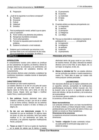 Colegio con Visión Universita ria “ALBORADA”                                                         4° Año de Secundaria


    E. Preparación                                                  A.   El pensamiento
                                                                    B.   El asombro
6. ¿Cuál de los siguientes no es blanco conceptual?                 C.   La creatividad
   A. Perceptivo                                                    D.   El hábito
   B. Emocional                                                     E.   La idea
   C. Cultural
   D. Intelectual                                               9. El sentido artístico se relaciona principalmente con:
   E. Simbólico                                                    A. La imaginación
                                                                   B. La atención
7. Para la predisposición mental, señale la que es ajena           C. La percepción
   para su superación:                                             D. La inteligencia
   A. Poner nombre a los elementos del problema.                   E. Los reflejos
   B. Reorganizar el problema conceptual.
   C. Tener actitud ganadora.                                   10. Para que se desmolde la creatividad es importante la
   D. Formular los supuestos para la solución del                   participación de ...................... principalmente
       problema.                                                    A. la imaginación
   E. Sostener la motivación a nivel moderado.                      B. la inteligencia
                                                                    C. las aptitudes
8. Sostener que la combinación que emociona a uno,                  D. la atención
   que hace vibrar a uno, es la asociación de dos cosas             E. el pensamiento
   que no se esperaban ver asociadas. Se refiere a:
CAPITULO 4                                                      PROCESOS AFECTIVOS

INTRODUCCIÓN                                                        afectividad dentro del grupo social en que vivimos y
El comportamiento humano como sistema se constituye                 de nosotros mismos. Son altos o elevados los estados
por dos subsistemas: el cognitivo y el dinámico. Siendo los         afectivos como el amor filial, la sana alegría, etc. Lo
procesos afectivos: las emociones y los sentimientos uno            son bajos: la venganza, el odio, etc.
de los conformantes del subsistema dinámico del
comportamiento.                                                 4. Afectan la intimidad del Yo: Los estados afectivos
Esos procesos afectivos estan orientados a establecer las           son tan profundos que afectan a nuestra experiencia y
condiciones transitorias o estables durante el desempeño            nuestro Yo. Todos ellos al pasar por nuestra vida
del organismo.}                                                     íntima producen cambios personales.

CARACTERÍSTICAS                                                                      LAS EMOCIONES
Se extienden por toda nuestra experiencia.                      Son reacciones afectivas que se originan súbitamente ante
Los estados afectivos no se dan en una parte del cuerpo         un específico estímulo, acompañada de modificaciones
(corazón por ejemplo) están en todo nuestro ser, en             psicofisiológicas (sonrojarse, temblor muscular; etc). Son
algunos casos en forma leve, sutil o lenta, en otros de         de duración corta, la cual en sí depende del estado de
manera brusca, integral, tanto que llegan a modificar           ánimo del individuo, del tipo de estímulo y de la estructura
nuestro físico y nuestra personalidad.                          de la personalidad.
                                                                Las emociones generan exaltación e inhibición a nivel de
1. Son poláricos: Nuestra afectividad tiene polos               la conciencia y el tono afectivo.
    (matices o extremos), es decir, que van de un estado
    a otro en forma continua. Siempre son los extremos          Bases neuroanatómicas
    de la experiencia: el placer o el dolor, la tristeza y la   Las conductas emotivas tienen una base neuroanatómica
    alegría, etc.                                               en el lóbulo orbitario y el lóbulo temporal media o corteza
                                                                parahipocámpica que forma parte del sistema límbico que
2. Se dan con una determinada energía: Es la                    también se conecta con fibras hipotalámicas.
    intensidad con que se manifiestan. En algunos casos         Dimensiones de las emociones
    son leves, en otros son profundos, tanto que pueden         La experiencia emocional consciente presenta tres
    modificar el Yo. Los sentimientos son leves, las            dimensiones:
    emociones y las pasiones engendran modificaciones
    físicas y psíquicas.                                        1. Tensión – relajación: Es estar. contrariado, incluso
                                                                    se puede perder el control para luego pasar a un
3. Tienen un nivel: El nivel es el grado de importancia             estado de sosiego.
    en la escala de valores que le damos a nuestra
                                                  Crece Con Nosotros
 