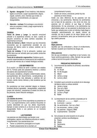 Colegio con Visión Universita ria “ALBORADA”                                                                4° Año de Secundaria


2. Agrado – desagrado: O tono hedónico, tinte afectivo              comportamiento humano.
    ligado a la emoción, surgen opuestamente: alegría,        •     Suelen ser únicas y exclusivas; jamás hay dos
    orgullo, contento, amor, mientras que el dolor, la              pasiones al mismo tiempo.
    vergüenza, el remordimiento y la culpa son                Existe una clara diferencia de las pasiones con las
    desagradables.                                            emociones y los sentimientos. Mientras los sentimientos
                                                              son la base de las pasiones, y les sirven de inicio, las
3. Atención – rechazo: Es la entrega a una emoción            pasiones son el extremo al que llega el hombre
    ante una sorpresa o miedo y luego experimentar la         afectivamente. En las emociones y los sentimientos las
    evasión o rechazo.                                        afectividades pasan, en las pasiones la afectividad es tan
                                                              fuerte que aniquila poco a poco al individuo hasta llegar a
TEORÍAS                                                       manejarlo caprichosamente sin dejarle indicios de
Teoría de James y Lange: La reacción emocional                voluntad, por eso la pasión es de mayor tiempo que la
precede a la experiencia emotiva, es decir, cuando se         emoción y el sentimiento, tanto que se transforma en idea
adquiere conciencia de estos cambios corporales, se           fija o delirio personal.
experimenta la emoción.
Teoría de Cannon y Bard: Indicaron que las emociones          CLASES
conscientes que se experimentan proceden de una               Bajas pasiones
descarga del tálamo sobre la corteza. cerebral, así la        Aquellas que nos embrutecen y llevan al envilecimiento.
emoción actúa.                                                Ejemplo: la pasión por el alcohol, las drogas, etc.
Teoría de Lindsley: O de la activación, sostiene que
SARA tiene que ser activado para que puedan producirse        Altas pasiones
las emociones.                                                Son las que ennoblecen y magnifican al ser humano, nos
Teoría de la valoración cognoscitiva: Sostiene que la         hacen sentimos generosos y útiles. Ejemplo: las que están
emoción experimentada es consecuencia de la explicación       unidas al servicio de ayuda a los demás.
por parte del individuo de un estado fisiológico excitado.
                                                                           PREGUNTAS PROPUESTAS
                   LOS SENTIMIENTOS                           1. Las emociones las clasificó en primarias, secundarias
Es la acción y el efecto de sentir o sentirse: son estados       y derivadas:
del Yo. Forman parte del subsistema dinámico u oréctico          A. W. Wundt
del sistema del corportamiento humano.                           B. W. Mc Douglas
Son suaves, duraderos y dirigidos a determinados valores,        C. Allport
acompañándose del discernimiento, constituyéndose en             D. James y Lange
una de las formas más delicadas y sublimes del ser               E. Lennon y Bard
humano, siendo menos intensos y más duraderos que las
emociones.                                                    2. Consideró que la emoción es producto de la descarga
                                                                 del tálamo sobre la corteza cerebral:
Se caracterizan por tener polaridad (alegria vs tristeza);       A. James y Lange
tonalidad afectiva (agradable - desagradable), subjetividad      B. Can non y Bard
(propio del individuo), caracterizan el estado de ánimo de       C. Schachler y Singer
las personas, tienen dirección axiológica.                       D. Le Dour y Roger
                                                                 E. Muller
CLASES
Los estados de ánimo                                          3. La interpretación de los cambios corporales por la
Son situaciones que en forma espontánea se presentan en                corteza son .................... según ......................
el Yo. Los experimentamos como cambios frecuentes en              A.   la emoción – Lazorus
nuestra afectividad sin que nos afecte mayormente.                B.   los sentimientos - Can non y Bard
Ejemplo: el estar contento en un día de sol; tener un gesto       C.   las emociones - James y Lange
desagradable frente a una persona en un momento                   D.   las pasiones - Osgood y Miller
determinado.                                                      E.   el pensamiento – Schachler
                    LAS PASIONES                              4. Son procesos de corta duración en el cual se
Las pasiones son afectividades que tienden a ser                  presentan cambios neurofisiológicos:
prolongadas y ejercen una influencia profunda en nuestro          A. Pasión
comportamiento. Sus características son:                          B. Afecto
• Tienen un predominio prolongado en el sujeto                    C. Sentimiento
• Pueden posesionarse de la voluntad y el                         D. Reflejo
                                                 Crece Con Nosotros
 