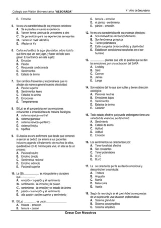 Colegio con Visión Universita ria “ALBORADA”                                                                         4° Año de Secundaria


      E. Emoción                                                                  C. ternura – emoción
                                                                                  D. el pánico - sentimiento
5. No es una característica de los procesos orécticos:                            E. pánico – emoción
   A. Se expanden a nuestra experiencia
   B. Van en forma continua de un extremo a otro                             12. No es una característica de los procesos afectivos:
   C. Se generalizan para las experiencias semejantes                            A. Son motivadores del comportamiento
   D. Tienen un nivel valorativo                                                 B. Son fenómenos psíquicos
   E. Afectan al Yo                                                              C. Tienen polaridades
                                                                                 D. Están cargados de racionalidad y objetividad
6. Carlos es fanático de jugar playstation, adora todo lo                        E. Establecen condiciones transitorias en el ser
   que tiene que ver con jugar, y hacer de todo para                                 humano
   ganar. Encontramos en este sujeto:
   A. Emoción                                                                13. ..................... plantea que solo es posible que se den
   B. Pasión                                                                     las emociones, por una activación del SARA
   C. Respuesta condicionada                                                     A. Lindsley
   D. Sentimientos                                                               B. Sard
   E. Estado de ánimo                                                            C. Cannon
                                                                                 D. James
7. Son cambios frecuentes y espontáneos que no                                   E. Lange
   afectan de manera general nuestra afectividad:
   A. Pasión superior                                                        14. Son estados del Yo que son sutiles y tienen dirección
   B. Sentimientos leves                                                         axiológica:
   C. Estados de ánimo                                                           A. Pasiones neutras
   D. Emociones                                                                  B. Emociones bajas
   E. Temperamento                                                               C. Sentimientos
                                                                                 D. Estados de ánimo
8. EI(La) es el que participa en las emociones                                   E. Carácter
   conscientes e inconscientes de manera fisiológica
   A. sistema nervioso central                                               15. Todo estado afectivo que puede prolongarse tiene una
   B. sistema glandular                                                          variedad de vivencias, se denominó:
   C. sistema nervioso periférico                                                A. Sentimiento
   D. sistema límbico                                                            B. Estado de ánimo
   E. hipófisis                                                                  C. Aptitud
                                                                                 D. Actitud
9. Si Jessica es una enfermera que desde que comenzó                             E. Emoción
   a ejercer se dedicó por entero a sus pacientes
   inclusive pagando el tratamiento de muchos de ellos,                      16. Los sentimientos se caracterizan por:
   quedándose con lo mínimo para vivir, en ella se da un                         A. Tener tonalidad afectiva
   proceso:                                                                      B. Ser constantes
   A. Pasional neutro                                                            C. Tener polaridades
   B. Emotivo directo                                                            D. A y C
   C. Sentimental racional                                                       E. B y C
   D. Emotivo indirecto
   E. Pasional superior                                                      17. La se caracteriza por la excitación emocional y
                                                                                 descontrol en la conducta:
10. La (El) ...................... es más potente y duradero                     A. Tristeza
    que ....................                                                     B. Angustia
    A. emoción - la pasión y el sentimiento                                      C. Manía
    B. sentimiento - la emoción y la pasión                                      D. Melancolía
    C. sentimiento - la emoción y el estado de ánimo                             E. Apatía
    D. pasión - la emoción y el sentimiento
    E. alta pasión- pasión superior y sentimiento                            18. Según la neurología es el que inhibe las respuestas
                                                                                 de un sujeto ante una situación problemática:
11. EI(La) .................. es un(a) ..............................            A. Sistema glandular
    A. tristeza – emoción                                                        B. Sistema parasimpático
    B. ternura – pasión                                                          C. Sistema simpático
                                                                  Crece Con Nosotros
 