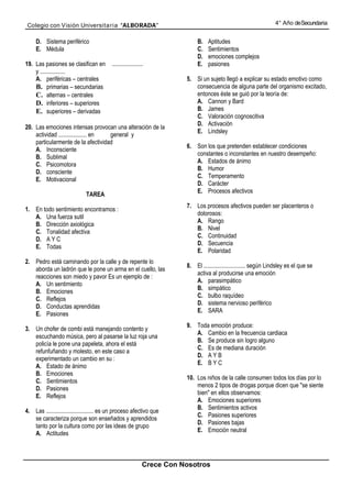 Colegio con Visión Universita ria “ALBORADA”                                                                       4° Año de Secundaria


     D. Sistema periférico                                                    B.   Aptitudes
     E. Médula                                                                C.   Sentimientos
                                                                              D.   emociones complejos
19. Las pasiones se clasifican en         .....................               E.   pasiones
    y .................
    A. periféricas – centrales                                           5. Si un sujeto llegó a explicar su estado emotivo como
    B. primarias – secundarias                                              consecuencia de alguna parte del organismo excitado,
    C. alternas – centrales                                                 entonces éste se guió por la teoría de:
    D. inferiores – superiores                                              A. Cannon y Bard
    E. superiores – derivadas                                               B. James
                                                                            C. Valoración cognoscitiva
                                                                            D. Activación
20. Las emociones intensas provocan una alteración de la
                                                                            E. Lindsley
    actividad ................... en general y
    particularmente de la afectividad
                                                                         6. Son los que pretenden establecer condiciones
    A. Inconsciente
                                                                            constantes o inconstantes en nuestro desempeño:
    B. Sublimal
                                                                            A. Estados de ánimo
    C. Psicomotora
                                                                            B. Humor
    D. consciente
                                                                            C. Temperamento
    E. Motivacional
                                                                            D. Carácter
                                                                            E. Procesos afectivos
                              TAREA
                                                                         7. Los procesos afectivos pueden ser placenteros o
1. En todo sentimiento encontramos :
                                                                            dolorosos:
   A. Una fuerza sutil
                                                                            A. Rango
   B. Dirección axiológica
                                                                            B. Nivel
   C. Tonalidad afectiva
                                                                            C. Continuidad
   D. A Y C
                                                                            D. Secuencia
   E. Todas
                                                                            E. Polaridad
2. Pedro está caminando por la calle y de repente lo
                                                                         8. El ............................ según Lindsley es el que se
   aborda un ladrón que le pone un arma en el cuello, las
                                                                            activa al producirse una emoción
   reacciones son miedo y pavor Es un ejemplo de :
                                                                            A. parasimpático
   A. Un sentimiento
                                                                            B. simpático
   B. Emociones
                                                                            C. bulbo raquídeo
   C. Reflejos
                                                                            D. sistema nervioso periférico
   D. Conductas aprendidas
                                                                            E. SARA
   E. Pasiones
                                                                         9. Toda emoción produce:
3. Un chofer de combi está manejando contento y
                                                                            A. Cambio en la frecuencia cardiaca
   escuchando música, pero al pasarse la luz roja una
                                                                            B. Se produce sin logro alguno
   policía le pone una papeleta, ahora el está
                                                                            C. Es de mediana duración
   refunfuñando y molesto, en este caso a
                                                                            D. A Y B
   experimentado un cambio en su :
                                                                            E. B Y C
   A. Estado de ánimo
   B. Emociones
                                                                         10. Los niños de la calle consumen todos los días por lo
   C. Sentimientos
                                                                             menos 2 tipos de drogas porque dicen que "se siente
   D. Pasiones
                                                                             bien" en ellos observamos:
   E. Reflejos
                                                                             A. Emociones superiores
                                                                             B. Sentimientos activos
4. Las ................................ es un proceso afectivo que
                                                                             C. Pasiones superiores
   se caracteriza porque son enseñados y aprendidos
                                                                             D. Pasiones bajas
   tanto por la cultura como por las ideas de grupo
                                                                             E. Emoción neutral
   A. Actitudes



                                                              Crece Con Nosotros
 