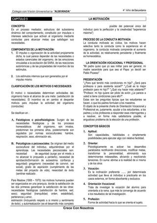 Colegio con Visión Universita ria “ALBORADA”                                                        4° Año de Secundaria


CAPITULO 5                                                         LA MOTIVACIÓN

CONCEPTO                                                                               posible del potencial único del
Es un proceso mediador, estructura del subsistema              individuo para la perfección y la creatividad "experiencia
dinámico del comportamiento, constituido por impulsos o        máxima")
intereses selectivos que activan al organismo mediante
conductas para alcanzar metas que satisfagan sus               PROCESO DE LA CONDUCTA MOTIVADA
necesidades.                                                   La conducta motivada es cíclica, los motivos hacen
                                                               selectiva tanto la conducta como la experiencia en el
COMPONENTES DE LA MOTIVACIÓN:                                  organismo, la conducta motivada comprende el aumento
1. El impulso o vigorización de la actividad propiamente       de la actividad, es relativamente persistente y finalmente
   dicha, la cual parece depender de las necesidades o         es homeostática.
   estados carenciales del organismo, de las emociones
   vinculadas a la excitación del SARA, de las reacciones        LA ORIENTACIÓN VOCACIONAL Y PROFESIONAL
   autonómicas y de las propiedades del incentivo de los       "Mi padre quiso que yo sea militar para ser general, mi
   estímulos.                                                  madre sacerdote para que sea el Papa: yo decidí ser
                                                               Pablo Picasso"
2. Los estímulos internos que son generados por el
   impulso mismo.                                              PRESENTACIÓN
                                                               "¿Para qué tendrá más condiciones mi hija? ¿Será para
CLASIFICACIÓN DE LOS MOTIVOS O NECESIDADES                     profesora o para asistenta social?" "¿Cuál es la mejor
                                                               profesión para mi hijo?" "¿Qué voy hacer más adelante?"
El motivo o necesidades determinan actividades del.            "Profesor, mi hijo quiere ser piloto de avión ¿Le parece a
organismo hacia el alcance de una meta: (satisfacción de       usted si tiene condiciones para ello?".
necesidades). El incentivo es en cambio el despertar           Estas son las preguntas típicas que los estudiantes se
motivos para impulsar la actividad del organismo               hacen, o que los padres formulan a los maestros.
(conductas)                                                    El objeto de la presente charla de Orientación Vocacional y
                                                               Profesional es, justamente, ayudar a los estudiantes, a los
Se clasifican en :                                             padres y a los profesores a responder esas interrogantes y
                                                               a resolver, en forma más satisfactoria posible, el
A. Fisiológicos o psicofisiológicos: Surgen de las             angustioso problema de la elección de una profesión.
    necesidades fisiológicas y de los procesos
    homeostáticos         del organismo, son innatos,          CONCEPTOS BÁSICOS
    predominan los primeros años, posteriormente son
                                                               1. Aptitud:
    regulados por normas socioculturales: hambre,
                                                                   Son capacidades, habilidades o simplemente
    respiración, sexo, eliminación etc.
                                                                   posibilidades para ejecutar algo con relativa facilidad.
B. Psicológicos o psicosociales: Se originan del medio         2. Orientar:
    sociocultural del individuo, adquiriéndose por el              Psicológicamente es activar los desarrollos
    aprendizaje. Las necesidades psicosociales son:                paralizados rectificando direcciones, modificar metas,
    necesidad          de seguridad (surge por el miedo a          transformar la personalidad, eliminando sus
    no alcanzar lo propuesto a perderlo), necesidad de             determinantes indeseables, aliviando y resolviendo
    aprobación(formación de autoestima: confianza y                tensiones. En suma: abrirse a Ia realidad de sí misma
    seguridad) gregarismo (necesidad de convivir, ser              y de los otros
    social), grado de aspiración (cumplimiento de las
                                                               3. Vocación:
    metas del proyecto de vida), nesecidad de éxito
                                                                   Es la inclinación preferente ....... por determinada
    (sentirse realizado .
                                                                   actividad que lleva al individuo a practicarla en los
                                                                   casos externos, en forma absorbente y exclusiva.
Para Maslow (1908 – 1970): los motivos humanos pueden
ser organizados en una jerarquía, donde la satisfacción de     4. Orientación Vocacional:
las dos primeras garantizan la satisfacción de las otras:          Trata de investigar la vocación del alumno para
necesidades fisiológicas (satisfacción de hambre, sed,             orientarla a la rama, que más le convenga de acuerdo
sexo), seguridad (tranquilidad, orden, estabilidad),               a los resultados de tal investigación.
pertenencia y amor,
estimación (incluyendo respeto a si mismo y sentimiento        5. Profesión:
de éxito), y autorrealización (es el desarrollo más completo       Forma de actividad hacia lo que se orienta el sujeto.
                                                 Crece Con Nosotros
 