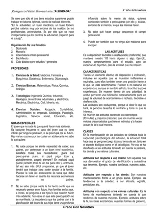 Colegio con Visión Universita ria “ALBORADA”                                                        4° Año de Secundaria


Se cree que sólo el que tiene estudios superiores puede            influencia sobre la mente de éstos, quienes
trabajar en labores óptimas, siendo la realidad diferente.         comienzan también a preocuparse por ello y, buscar,
"En la actualidad, un buen mecánico, un buen tornero               en torno de sí mismos, lo que les interesa hacer.
percibe salarios muy por encima de los sueldos de los
profesionales universitarios. Es por ello que se hace          3. No sabe qué hacer porque desconoce el campo
indispensable que los centros de educación preparen para          profesional.
el trabajo".
                                                               4. Puede ser también que no tenga aún madurez para
Organización De Los Estudios                                      escoger.
1. Doctorado
2. Maestría                                                                         LAS ACTITUDES
3. Licenciatura o titulo profesional                           Es la disposición favorable o desfavorable (indiferente) que
4. Bachillerato                                                mantiene nuestro YO hacia alguien o algo. Ejemplo,
5. Ciclo básico o pre-estudlos –generales                      nuestro comportamiento para el estudio, para un
                                                               espectáculo deportivo, para la amistad que me ofrecen.
PROFESIONES
                                                               CARACTERÍSTICAS
1. Ciencias de la Salud: Medicina, Farmacia y                  Tienen un elemento afectivo de disposición o inclinación,
    Bioquímica, Obstetricia, Enfermería, Odontología.          inclusive en aquellos que se muestran indiferentes o
                                                               neutrales, pues ellos también toman una posición frente a
2. Ciencias Básicas: Matemáticas, Física, Química,             lo que se está determinando. Pueden o no basarse en
    Biología.                                                  experiencias, aunque en sentido estricto, la actitud supone
                                                               experiencias. Se mueven dentro de una polaridad, la
3. Tecnologías: Ingeniería Química, Industrial,                actitud por tener una inclinación, necesariamente pone en
    Geológica, de controles industriales, y electrónica,       juego la voluntad de acercamiento o rechazo, favorable o
    Mecánica, Electrónica, Civil, Minería, etc.                desfavorable.
                                                               Las actitudes son excluyentes, porque al decir lo que se
4. Ciencias      Sociales: Abogacía,      Contabilidad,        hará, la persona desecha lo contrario y toma lo que le
    Administración de empresas, Sociología, Psicología,        interesa.
    lingüística, Servicio social, Educación, etc.              Se mueven las actitudes dentro de los estereotipos
                                                               (fórmulas) y prejuicios (razones) que son muchas veces
                                                               moldes preconcebidos que tiene el individuo y lo hacen
NOTAS ESPECIALES
                                                               actuar de tal o cual manera.
El joven que no sabe lo que querrá hacer más adelante.
Es bastante frecuente el caso del joven que no tiene
                                                               CLASES
interés por ninguna profesión, ni se preocupa por su futuro.
                                                               En la manifestación de las actitudes se sintetiza toda la
Hay varias razones por las cuales un adolescente no sabe
                                                               capacidad psicobiológica del individuo, la actuación total
lo que quiere:
                                                               hace que se ponga en juego toda su forma de ser, tanto en
                                                               el aspecto biológico como en el psicológico. Por eso se ha
1. No sabe porque no siente necesidad de saber; sus
                                                               clasificado a las actitudes teniendo en cuenta la persona,
   padres, por pertenecer a un buen nivel económico,
                                                               los demás y los valores culturales.
   satisface todas sus necesidades; ¿para qué
   preocuparse pues, si papá paga todo y,
                                                               Actitudes con respecto a uno mismo: Son aquellas que
   probablemente, pagará siempre? En realidad papá
                                                               nos demuestran el grado de identificación y autoestima
   puede perderlo todo de un día para otro y, entonces,
                                                               que tenemos. Ejemplo, nuestra confianza, nuestros actos,
   tal vez sea más difícil prepararse, ya que el joven
                                                               etc.
   tendrá que trabajar para poder ayudar a la familia.
   Planear la vida del adolescente es tarea que debe
                                                               Actitudes con respecto a los demás: Son nuestras
   hacerse sin tener en cuenta los recursos económicos
                                                               manifestaciones frente a un grupo social. Ejemplo, las
   de                    los                    padres.
                                                               tendencias a la soledad, a ser altruista, egoísta,
                                                               prejuicioso, etc.
2. No se sabe porque nadie le ha hecho sentir que es
   necesario pensar en el futuro. Hay familias en las que,
                                                               Actitudes con respecto a los valores culturales: Es la
   a veces, se pregunta a los hijos lo que quieren hacer
                                                               forma de manifestarnos teniendo en cuenta lo que
   más adelante; hay otras en que esta preocupación no
                                                               recibimos de nuestros mayores. Ejemplo, actitudes sobre
   se manifiesta. La importancia que los padres dan a la
                                                               la fe, las ideas económicas, nuestras formas de gobierno,
   planificación del futuro de sus hijos tiene una profunda
                                                  Crece Con Nosotros
 