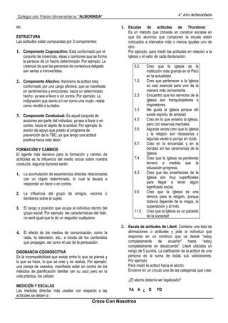 Colegio con Visión Universita ria “ALBORADA”                                                           4° Año de Secundaria


etc.                                                               1. Escalas        de actitudes de Thurstone:
                                                                       Es un método que consiste en construir escalas en
ESTRUCTURA                                                             que los alumnos que componen la escala están
Las actitudes están compuestas por 3 componentes:                      colocados a intervalos más o menos iguales uno de
                                                                       otro.
1. Componente Cognoscitivo: Está conformado por el                     Por ejemplo, para medir las actitudes en relación a la
       conjunto de creencias, ideas y opiniones que se forma           Iglesia y el valor de cada declaración:
       la persona de un hecho determinado. Por ejemplo: La
       creencia de que las personas de contextura delgada                  0.2     Creo que la Iglesia es la
       son serias e introvertidas.                                                 institución más grande en el Perú
                                                                                   en la actualidad.
2. Componente Afectivo: Asimismo la actitud esta                           1.5.    Creo que pertenecer a la Iglesia
       conformado por una carga afectiva, que se manifiesta                        es casi esencial para vivir de la
       en sentimientos y emociones, hacia un determinado                           manera más conveniente
       hecho, ya sea a favor o en contra. Por ejemplo: La                  2.3     Encuentro que los servicios de la
       indignación que siento a l ver como una mujer, relata                       Iglesia son tranquilizadores e
       como vendió a su bebe.                                                      inspiradores
                                                                           3.3     Me gusta la iglesia porque allí
3. Componente Conductual: Es aquel conjunto de                                     existe espíritu de amistad
       acciones por parte del individuo, ya sea a favor o en               4.5     Creo en lo que enseña la iglesia,
       contra, hacia el objeto de la actitud. Por ejemplo: la                      pero con reservas mentales.
       acción de apoyo que presto al programa de                           5.6     Algunas veces creo que la iglesia
       prevención de la TBC, ya que tengo una actitud                              y la religión son necesarias y
       positiva hacia esta labor.                                                  algunas veces lo pongo en duda.
                                                                           6.7.    Creo en la sinceridad y en la
FORMACIÓN Y CAMBIOS                                                                bondad sin las ceremonias de la
El agente más decisivo para la formación y cambio de                               Iglesia
actitudes es la influencia del medio social sobre nuestra                  7.4     Creo que la Iglesia va perdiendo
conducta. Algunos factores serán:                                                  terreno a medida que la
                                                                                   educación progresa.
1. La acumulación de experiencias directas relacionadas                    8.3     Creo que las enseñanzas de la
       con un objeto determinado, lo cual le llevará a                             Iglesia son muy superficiales
       responder en favor o en contra.                                             para llegar a tener algún
                                                                                   significado social.
2.     La influencia del grupo de amigos, vecinos o                        9.6     Creo que la Iglesia es una
       familiares sobre el sujeto.                                                 rémora para la religión, porque
                                                                                   todavía depende de la magia, la
3.     El rango o posición que ocupa el individuo dentro del                       superstición y el mito.
       grupo social. Por ejemplo: las características del líder,           11.0    Creo que la Iglesia es un parásito
       no será igual que la de un seguidor cualquiera.                             de la sociedad

                                                                   2. Escala de actitudes de Likert: Contiene una lista de
4. El efecto de los medios de comunicación, como la                    afirmaciones o actitudes y pide al individuo que
       radio, la televisión, etc.; a través de los contenidos          responda en un continuo que va desde "estoy
       que propagan, así como el uso de la persuasión.                 completamente de acuerdo" hasta "estoy
                                                                       completamente en desacuerdo". Likert utilizaba un
DISONANCIA COGNOSCITIVA                                                rango de 5 puntos. La calificación de la actitud de una
Es la incompatibilidad que existe entre lo que se piensa y             persona es la suma de todas sus valoraciones.
lo que se hace, lo que se cree y se realiza. Por ejemplo:              Por ejemplo:
una pareja de casados, manifiesta estar en contra de los               Para medir la actitud hacia el aborto:
métodos de planificación familiar (en su uso) pero en la               Encierre en un círculo una de las categorías que crea.
vida práctica, los utilizan.
                                                                       ¿El aborto debería ser legalizado?
MEDICIÓN Y ESCALAS
Las medidas directas más usadas con respecto a las                     FA A ¿ D           FD
actitudes se deben a :
                                                     Crece Con Nosotros
 