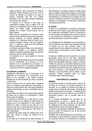 Colegio con Visión Universita ria “ALBORADA”                                                        4° Año de Secundaria


    posible almacenar nueva información sin esfuerzo          está organizada o es ambigua, también es posible aplicar
    deliberado. Puede recordarse que se hizo el fin de        alguna estrategia personal para asegurar su asimilación.
    semana, por ejemplo, aun cuando no se haga un             Este es el caso, por ejemplo, de la utilización de las reglas
    esfuerzo consciente para ello. Los sucesos                mnemotécnicas. La mnemotecnia es el antiguo arte de la
    dramáticos o muy vivos dejan asimismo impresiones         memoria. Consiste en una serie de "trucos" para conectar
    que perduran en la memoria.                               elementos no significativos con elementos significativos
    La duración de la memoria a largo plazo es                memorizados previamente.
    prácticamente ilimitada, pues va desde el fin del
    proceso de consolidación hasta el olvido. De todos        EL OLVIDO
    modos, las huellas quedan permanentemente                 El olvido es la imposibilidad de reproducir percepciones
    grabadas en el cerebro, aunque parezca que se             pasadas que fueron fijadas, a pesar del esfuerzo realizado
    hayan olvidado.                                           por el sujeto para recordarlas. El olvido y la retención no
    Según sean los contenidos de la memoria a largo           son más que las caras opuestas de una misma moneda.
    plazo es posible diferenciar entre memoria episódica y    Lo que olvidamos es simplemente la diferencia entre lo
    memoria semántica. La memoria episódica hace              que hemos aprendido y lo que hemos retenido.
    referencia a la información dada en función de un
    contexto de espacio y tiempo, vivido por el sujeto es     Los investigadores han establecido una curva del olvido en
    decir , la memoria a través de la cual recordamos         la que se observa que la cantidad de lo retenido desciende
    dónde y cuando ocurrió algo.                              al principio muy de prisa, pasando luego a ser
    La memoria semántica se refiere a los conocimientos       progresivamente menos acelerado el descenso. El olvido
    organizados respecto a las palabras, símbolos             se hace cada vez más gradual y lento a medida que el
    verbales y relaciones semánticas (leyes que rigen las     tiempo avanza
    relaciones entre los símbolos verbales).
    EI vocabulario es un claro ejemplo de memoria             El olvido por interferencia entre lo aprendido y los nuevos
    semántica.                                                aprendizajes puede ser de dos tipos: interferencia
    El enfoque funcional considera que lo mas importante      retroactiva, el aprendizaje de un nuevo material interfiere y
    para la consolidación de la memoria no es la              afecta a los aprendizajes anteriores e impide su recuerdo,
    repetición sino la profundidad de la memoria. Los         interferencia proactiva, lo ya aprendido dificulta los nuevos
    factores que intervienen en la cantidad y calidad de la   aprendizajes En el proceso de olvido influyen también los
    memoria lo veremos en el siguiente apartado.              dinamismos internos de la percepción. Recordamos cosas
                                                              que nunca sucedieron o que sucedieron de una forma
FACTORES DE LA MEMORIA                                        diferente a la que recordamos. Eso es debido a que la
Señalábamos anteriormente que la profundidad en la            percepción continúa actuando sobre las figuras
elaboración de los estímulos y en consecuencia, en la         haciéndolas tender hacia la buena figura.
fijación de los recuerdos o del material asimilado
dependen de una serie de factores que vamos a enumerar                      TRASTORNOS DE LA MEMORIA
a continuación.                                               AMNESIA
Cuando diversos temas con sentido están conectados            Se denomina amnesia a la pérdida parcial o total de las
entre sí en modelos o tipos lógicamente relacionados, la      funciones de la memoria. La amnesia retrograda o de
retención se mejora todavía más, esto supone aprender el      evocación es una pérdida de memoria que abarca el
material en forma lógica, es decir, comprenderlo antes de     periodo previo a la aparición del trastorno (generalmente
aprenderlo.                                                   orgánico) que dio lugar a la amnesia. . Un ejemplo de este
La profundidad del material memorizado también depende        tipo de trastorno se da en la persona que ha sufrido un
del tiempo que se dedica a su memorización a mayor            traumatismo craneal y que no recuerda nada de lo
tiempo, mayor profundidad.                                    sucedido.
La calidad de la retención de un texto leído un mismo         En la amnesia anterógrada, los recuerdos de los
número de veces es muy diferente si estas lecturas son        acontecimientos se borran a medida que se van
seguidas que si son espaciadas. En este segundo, la           produciendo. En realidad, lo que falla son las fijación de
retención es mejor. El hecho de que cada día no se            las imágenes de los nuevos recuerdos; por este motivo
produzca olvido tras el aprendizaje hace pensar que la        también recibe el nombre de amnesia de fijación.
huella que éste deja se hace cada vez más intensa con           El enfermo tiene alterada la capacidad de transformar la
cada reaprendizaje.                                           acción en relato. Es amnesia es uno de los síntomas
La utilización del mayor número de sentidos (vista, oído,     típicos del síndrome de
tacto, etc), facilita el proceso de retención de la           Korsakoff, que es frecuentemente en los alcohólicos y en
información.                                                  las personas con grave carencia de vitaminas y minerales.
En los casos que la materia que se debe memorizar no          Los recuerdos anteriores a la enfermedad se mantienen

                                                Crece Con Nosotros
 