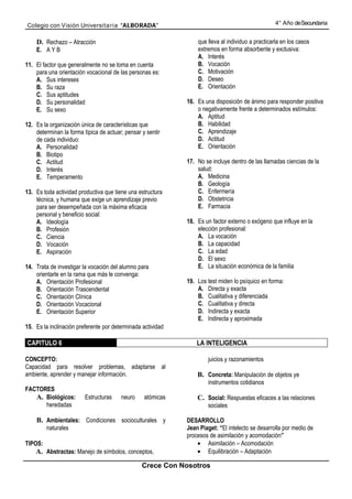 Colegio con Visión Universita ria “ALBORADA”                                                       4° Año de Secundaria


    D. Rechazo – Atracción                                       que lleva al individuo a practicarla en los casos
    E. A Y B                                                     extremos en forma absorbente y exclusiva:
                                                                 A. Interés
11. El factor que generalmente no se toma en cuenta              B. Vocación
    para una orientación vocacional de las personas es:          C. Motivación
    A. Sus intereses                                             D. Deseo
    B. Su raza                                                   E. Orientación
    C. Sus aptitudes
    D. Su personalidad                                       16. Es una disposición de ánimo para responder positiva
    E. Su sexo                                                   o negativamente frente a determinados estímulos:
                                                                 A. Aptitud
12. Es la organización única de características que              B. Habilidad
    determinan la forma típica de actuar; pensar y sentir        C. Aprendizaje
    de cada individuo:                                           D. Actitud
    A. Personalidad                                              E. Orientación
    B. Biotipo
    C. Actitud                                               17. No se incluye dentro de las llamadas ciencias de la
    D. Interés                                                   salud:
    E. Temperamento                                              A. Medicina
                                                                 B. Geología
13. Es toda actividad productiva que tiene una estructura        C. Enfermería
    técnica, y humana que exige un aprendizaje previo            D. Obstetricia
    para ser desempeñada con la máxima eficacia                  E. Farmacia
    personal y beneficio social:
    A. Ideología                                             18. Es un factor externo o exógeno que influye en la
    B. Profesión                                                 elección profesional:
    C. Ciencia                                                   A. La vocación
    D. Vocación                                                  B. La capacidad
    E. Aspiración                                                C. La edad
                                                                 D. El sexo
14. Trata de investigar la vocación del alumno para              E. La situación económica de la familia
    orientarle en la rama que más le convenga:
    A. Orientación Profesional                               19. Los test miden lo psíquico en forma:
    B. Orientación Trascendental                                 A. Directa y exacta
    C. Orientación Clínica                                       B. Cualitativa y diferenciada
    D. Orientación Vocacional                                    C. Cualitativa y directa
    E. Orientación Superior                                      D. Indirecta y exacta
                                                                 E. Indirecta y aproximada
15. Es la inclinación preferente por determinada actividad

CAPITULO 6                                                       LA INTELIGENCIA

CONCEPTO:                                                            juicios y razonamientos
Capacidad para resolver problemas, adaptarse al
ambiente, aprender y manejar información.                        B. Concreta: Manipulación de objetos ye
                                                                     instrumentos cotidianos
FACTORES
   A. Biológicos:        Estructuras    neuro     atómicas       C. Social: Respuestas eficaces a las relaciones
      heredadas                                                      sociales

    B. Ambientales: Condiciones socioculturales y            DESARROLLO
         naturales                                           Jean Piaget: “El intelecto se desarrolla por medio de
                                                             procesos de asimilación y acomodación”
TIPOS:                                                           • Asimilación – Acomodación
    A. Abstractas: Manejo de símbolos, conceptos,                • Equilibración – Adaptación

                                                 Crece Con Nosotros
 