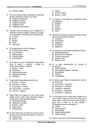 Colegio con Visión Universita ria “ALBORADA”                                                         4° Año de Secundaria


     E. Factores sociales                                            C. Intuitivo
                                                                     D. Animismo infantil
4.   El que una persona tenga la capacidad de desarrollar            E. Sensorio – motriz
     cálculos matemáticos se debe a que posee:
     A. Inteligencia preoperativa                                11. Un experto en ensamblaje de computadoras posee
     B. Inteligencia concreta                                        una inteligencia:
     C. Inteligencia abstracta                                       A. Abstracta
     D. Inteligencia motriz                                          B. Práctica
     E. Inteligencia preconceptual                                   C. Formal
                                                                     D. Deductiva
5. Psicólogo clínico que postula que la inteligencia se              E. Social
     desarrolla a través de estados o etapas en las cuales
     se van asimilando nuevas formas de comportamiento:          12. Mecanismo psicológico que permite encajar el mundo
     A. S. Freud-                                                    dentro de los esquemas existentes:
     B. Asubel                                                       A. Asimilación
     C. Brunner                                                      B. Acomodación
     D. Cantor                                                       C. Adaptación
     E. Jean Piaget                                                  D. Socialización
                                                                     E. Regulación
6.   En la etapa sensorio -motriz se presenta :
     A. Fenómeno de constancia                                   13. No corresponde a los estudios realizados por Piaget:
     B. La conservación                                              A. Etapa preoperacional
     C. Realismo Moral                                               B. Desarrollo de la inteligencia
     D. Imitación Diferida                                           C. Evolución psicosexual
     E. Irreversibilidad                                             D. Sensorio motriz
                                                                     E. Realismo moral
7. Es la etapa en la que el adolescente puede pensar
     sobre lo posible, lo abstracto y realizar un                14. En la etapa preoperacional se presenta             el
     razonamiento hipotético - deductivo:                            pensamiento:
     A. Sensorio – motriz                                            A. Imitación Diferida
     B. Preoperativa                                                 B. Razonamiento hipotético – deductivo
     C. Operaciones concretas                                        C. Reversibilidad
     D. Operaciones formales                                         D. Abstracto
     E. Asimilación                                                  E. Irreversibilidad

8.   Piaget divide la etapa preoperacional en dos:               15. El intelecto según Piaget se desarrolla por medio de
     A. Deductivo – inductivo                                        los procesos de :
     B. Conceptual – intuitivo                                       A. Acomodación – integración
     C. Preconceptual – intuitivo                                    B. Socialización – asimilación
     D. Preconceptual – conceptual                                   C. Integración – adaptación
     E. Animismo – realismo                                          D. Asimilación – acomodación
                                                                     E. Socialización – integración
9.   Según Piaget es la etapa en la que el niño puede
     realizar sumas y restas, hacer operaciones, llegar a        16. Un niño observa que su madre coge un objeto con la
     conclusiones y volver al problema original:                     mano derecha, luego se le pide al niño que coge el
     A. Operaciones formales                                         mismo objeto, y este lo hace con la mano derecha, a
     B. Operaciones concretas                                        pesar que la madre ya no esta presente.
     C. Sensorio – motriz                                            Este ejemplo pertenece al concepto de:
     D. Etapa intuitiva                                              A. Intuición
     E. Preoperacional                                               B. Copia de modelo
                                                                     C. Reversibilidad
10. Un niño observa que una planta se mueve por acción               D. Juego de representación
     del viento pero él cree que está bailando, se refiere al:       E. Imitación diferida
     A. Preconceptual
     B. Realismo moral                                           17. Etapa en que se da un mayor desarrollo del lenguaje:

                                                   Crece Con Nosotros
 