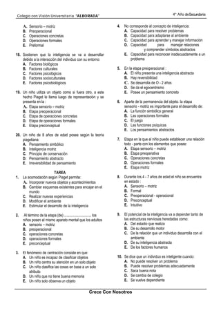 Colegio con Visión Universita ria “ALBORADA”                                                               4° Año de Secundaria


     A. Sensorio – motriz                                            4.   No corresponde al concepto de inteligencia:
     B.   Preoperacional                                                  A. Capacidad para resolver problemas
     C.   Operaciones concretas                                           B. Capacidad para adaptarse al ambiente
     D.   Operaciones formales                                            C. Capacidad para aprender y manejar información
     E.   Preformal                                                       D. Capacidad         para    manejar relaciones
                                                                                      y comprender símbolos abstractos
18. Sostienen que la inteligencia se va a desarrollar                     E. Capacidad para reconocer inadecuadamente a un
    debido a la interacción del individuo con su entorno:                     problema
    A. Factores biológicos
    B. Factores culturales                                           5.   En la etapa preoperacional :
    C. Factores psicológicos                                              A. El niño presenta una inteligencia abstracta
    D. Factores socioculturales                                           B. Hay reversibilidad
    E. Factores psicobiológicos                                           C. Se desarrolla de O - 2 años
                                                                          D. Se da el egocentrismo
19. Un niño utiliza un objeto como si fuera otro, a este                  E. Posee un pensamiento concreto
    hecho Piaget le llama luego de representación y se
    presenta en la :                                                 6.   Aparte de la permanencia del objeto. la etapa
    A. Etapa sensorio – motriz                                            sensorio - motriz es importante para el desarrollo de:
    B. Etapa preoperacional                                               A. La función simbólico general
    C. Etapa de operaciones concretas                                     B. Las operaciones formales
    D. Etapa de operaciones formales                                      C. El juego
    E. Etapa preconceptual                                                D. Las funciones psíquicas
                                                                          E. Los pensamientos abstractos
20. Un niño de 8 años de edad posee según la teoría
    piagetiana:                                                      7.   Etapa en la que el niño puede establecer una relación
    A. Pensamiento simbólico                                              todo - parte con los elementos que posee:
    B. Inteligencia motriz                                                A. Etapa sensorio – motriz
    C. Principio de conservación                                          B. Etapa preoperativa
    D. Pensamiento abstracto                                              C. Operaciones concretas
    E. Irreversibilidad de pensamiento                                    D. Operaciones formales
                                                                          E. Etapa motriz
                         TAREA
1.   La acomodación según Piaget permite:                            8.   Durante los 4 - 7 años de edad el niño se encuentra
     A. Incorporar nuevos objetos y acontecimientos                       en estado :
     B. Cambiar esquemas existentes para encajar en el                    A. Sensorio – motriz
         mundo                                                            B. Formal
     C. Realizar nuevas experiencias                                      C. Preoperacional - operacional
     D. Modificar el ambiente                                             D. Preconceptual
     E. Estimular el desarrollo de la inteligencia                        E. Intuitivo

2.   Al término de la etapa (de) ............................. los   9.   El potencial de la inteligencia va a depender tanto de
     niños posen el mismo aparato mental que los adultos                  las estructuras nerviosas heredadas como:
     A. sensorio – motriz                                                 A. Del estadio que realiza
     B. preoperacional                                                    B. De su desarrollo motor
     C. operaciones concretas                                             C. De la relación que un individuo desarrolla con el
     D. operaciones formales                                                   ambiente
     E. preconceptual                                                     D. De su inteligencia abstracta
                                                                          E. De los factores humanos
3.   El fenómeno de centración consiste en que:
     A. Un niño es incapaz de clasificar objetos                     10. Se dice que un individuo es inteligente cuando:
     B. Un niño centra su atención en un solo objeto                     A. No puede resolver un problema
     C. Un niño clasifica las cosas en base a un solo                    B. Puede resolver problemas adecuadamente
          atributo                                                       C. Saca buena nota
     D. Un niño que no tiene buena memoria                               D. Se cambia de colegio
     E. Un niño solo observa un objeto                                   E. Se vuelve dependiente

                                                       Crece Con Nosotros
 