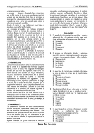 Colegio con Visión Universita ria “ALBORADA”                                                          4° Año de Secundaria


perfectamente conservados.                                      provocados por alteraciones psíquicas graves de etiología
La amnesia         lacunar o localizada hace referencia a       psicótica, presentan confabulación. Consiste en fabular
una pérdida parcial de la memoria que abarca un periodo         (producciones imaginarias) a propósito de un periodo del
concreto de los recuerdos. Este tipo de amnesia se              pasado sobre el que tienen una amnesia lacunar. Estas
observa en los estados de confusión mental, obnubilación        personas no tratan de engañar, sino más bien de rellenar
o estado de coma . Una vez superado este estado, el             huecos producidos por la amnesia y son inconscientes de
enfermo no recuerda lo sucedido                                 sus errores, En algunos casos, la fabulación del enfermo
durante el mismo ni hay medios para que llegue a                excede de la necesidad de "relleno' y consta de relatos
recordarlo, pues no fijó la información.                        fantásticos que se llega a creer, lo que diferencia de "soñar
Las amnesias producidas por factores emocional-                 despierto"
afectivos reciben el nombre de amnesias afectivas o
selectivas. Estas presentan el aspecto patológico de la                               EVALUACION
inhibición afectiva de los recuerdos, es decir, de la           1. Es aquella función cognoscitiva que utiliza y organiza
represión. Son parciales en la medida en que se                    activamente las informaciones recibidas para hacer
relacionan con un tema concreto cercano a las                      eficaz la interacción del organismo con el ambiente:
preocupaciones afectivas del sujeto. Este tipo de olvido es        A. Sensación
un rechazo a la aceptación de una realidad. En los casos           B. Percepción
de amnesia por ansiedad, una variante de la amnesia                C. Memoria
afectiva, los estados de ansiedad excesiva, pánico o               D. Pensamiento
tensión interfieren en la capacidad de fijación.                   E. Motivación
Este hecho se observa en las dificultades de memorizar,
cuando se pretende estudiar en condiciones de ansiedad,         2. El proceso de información detecta y selecciona
las dificultades de recordar la cara del delincuente en            (atención) reconoce y elabora (percepción), almacena
casos de atracos, o la inexistencia de recuerdos de un             y recupera (memoria y aprendizaje) y utiliza mediante:
accidente de tráfico aún sin traumatismo oral.                     A. El pensamiento
                                                                   B. Las imágenes
LAS HIPERMNESIAS                                                   C. La atención
Las hipermnesias se definen como un anormal incremento             D. La conducta
total o parcial de la capacidad de memorizar (registrar,           E. Las ideas
retener, evocar) es decir, una exagerada facilidad para
recordar. En los casos de depresión puede darse una             3. Es aquel tipo de memoria que registra la información
mayor facilidad para recordar con mayor intensidad y               tal como la recibe, sin ningún tipo de transformación
frecuencia experiencias desafortunadas. En el extremo              del estímulo:
opuesto, en el estado de euforia, se recuerdan                     A. Memoria de corto plazo
especialmente los momentos más agradables. En los                  B. Memoria remota
estados crepusculares, hipnóticos y situaciones de peligro         C. Memoria sensorial
de muerte, hay un exceso de recuerdos, imágenes que se             D. Memoria a largo plazo
agolpan en la mente del sujeto, que probablemente nunca            E. Memoria inmediata
había evocado con anterioridad. Consisten en unas vistas
panorámicas de la existencia; en escasos segundos, el           4. Cuando en un infante de uno o tres años, su memoria
individuo "ve" la historia completa de su vida.                    implica distinción entre lo que es pasado, presente y
Un caso especial es el de los "idiots savants" que no              futuro, ni distinción entre lo real y lo imaginario, es el
tienen porque ser ni lo uno ni lo otro. Se trata de sujetos a      nivel de la memoria:
menudo poco escolarizados que presentan una habilidad              A. Sensomotora
extraordinaria en recordar listas de datos, por ejemplo, el        B. Competidora
listín telefónico.                                                 C. Social
                                                                   D. Espacial
LAS PARAMNESIAS                                                    E. Autística
Las paramnesias consisten en falsos reconocimientos,
inclusión de detalles, significados o emociones falsos o        5. Es aquel conjunto o serie de artificios para conectar
bien de relaciones espacio-temporales erróneas. Unos               elementos no significativos con elementos
fenómenos que aparecen también en estados normales                 significativos memorizados previamente:
son los del “Ya visto" (deja vu), una falsa certeza de que         A. Pensamiento abstracto
ya ha sido vista una persona, un objeto o situación que, en        B. Tono afectivo
realidad, son nuevos.                                              C. Mnemitecnia
Algunos pacientes con graves trastornos de memoria,                D. Hipnopedia
                                                  Crece Con Nosotros
 