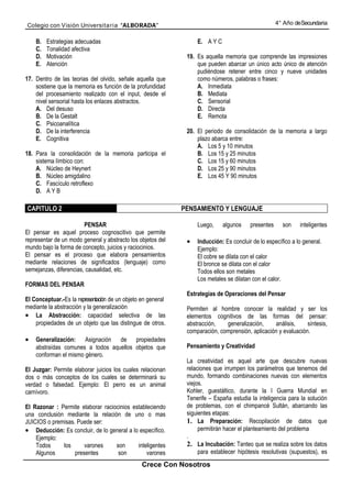 Colegio con Visión Universita ria “ALBORADA”                                                         4° Año de Secundaria


    B.   Estrategias adecuadas                                     E. A Y C
    C.   Tonalidad afectiva
    D.   Motivación                                            19. Es aquella memoria que comprende las impresiones
    E.   Atención                                                  que pueden abarcar un único acto único de atención
                                                                   pudiéndose retener entre cinco y nueve unidades
17. Dentro de las teorias del olvido, señale aquella que           como números, palabras o frases:
    sostiene que la memoria es función de la profundidad           A. Inmediata
    del procesamiento realizado con el input, desde el             B. Mediata
    nivel sensorial hasta los enlaces abstractos.                  C. Sensorial
    A. Del desuso                                                  D. Directa
    B. De la Gestalt                                               E. Remota
    C. Psicoanalítica
    D. De la interferencia                                     20. El periodo de consolidación de la memoria a largo
    E. Cognitiva                                                   plazo abarca entre:
                                                                   A. Los 5 y 10 minutos
18. Para la consolidación de la memoria participa el               B. Los 15 y 25 minutos
    sistema límbico con:                                           C. Los 15 y 60 minutos
    A. Núcleo de Heynert                                           D. Los 25 y 90 minutos
    B. Núcleo amigdalino                                           E. Los 45 Y 90 minutos
    C. Fascículo retroflexo
    D. A Y B

CAPITULO 2                                                    PENSAMIENTO Y LENGUAJE

                        PENSAR                                     Luego,     algunos    presentes     son    inteligentes
El pensar es aquel proceso cognoscitivo que permite
representar de un modo general y abstracto los objetos del     •   Inducción: Es concluir de lo específico a lo general.
mundo bajo la forma de concepto, juicios y raciocinios.            Ejemplo:
El pensar es el proceso que elabora pensamientos                   El cobre se dilata con el calor
mediante relaciones de significados (lenguaje) como                El bronce se dilata con el calor
semejanzas, diferencias, causalidad, etc.                          Todos ellos son metales
                                                                   Los metales se dilatan con el calor.
FORMAS DEL PENSAR
                                                               Estrategias de Operaciones del Pensar
El Conceptuar.-Es la representación de un objeto en general
mediante la abstracción y la generalización                    Permiten al hombre conocer la realidad y ser los
• La Abstracción: capacidad selectiva de las                   elementos cognitivos de las formas del pensar:
    propiedades de un objeto que las distingue de otros.       abstracción,   generalización,     análisis,     síntesis,
                                                               comparación, comprensión, aplicación y evaluación.
•   Generalización: Asignación de propiedades
    abstraídas comunes a todos aquellos objetos que            Pensamiento y Creatividad
    conforman el mismo género.
                                                               La creatividad es aquel arte que descubre nuevas
El Juzgar: Permite elaborar juicios los cuales relacionan      relaciones que irrumpen los parámetros que tenemos del
dos o más conceptos de los cuales se determinará su            mundo, formando combinaciones nuevas con elementos
verdad o falsedad. Ejemplo: El perro es un animal              viejos.
carnívoro.                                                     Kohler, guestáltico, durante la I Guerra Mundial en
                                                               Tenerife – España estudia la inteligencia para la solución
El Razonar : Permite elaborar raciocinios estableciendo        de problemas, con el chimpancé Sultán, abarcando las
una conclusión mediante la relación de uno o mas               siguientes etapas:
JUICIOS o premisas. Puede ser:                                 1. La Preparación: Recopilación de datos que
• Deducción: Es concluir, de lo general a lo específico.            permitirán hacer el planteamiento del problema
    Ejemplo:                                                   .
    Todos     los      varones     son      inteligentes       2. La Incubación: Tanteo que se realiza sobre los datos
    Algunos        presentes        son         varones             para establecer hipótesis resolutivas (supuestos), es

                                                 Crece Con Nosotros
 