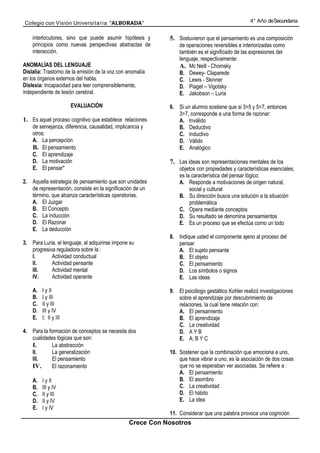 Colegio con Visión Universita ria “ALBORADA”                                                    4° Año de Secundaria


    interlocutores, sino que puede asumir hipótesis y      5. Sostuvieron que el pensamiento es una composición
    principios como nuevas perspectivas abstractas de          de operaciones reversibles e interiorizadas como
    interacción.                                               también es el significado de las expresiones del
                                                               lenguaje, respectivamente:
ANOMALÍAS DEL LENGUAJE                                         A. Mc Neill - Chomsky
Dislalia: Trastorno de la emisión de la voz con anomalía       B. Dewey- Claparede
en los órganos externos del habla.                             C. Lewis - Skinner
Dislexia: Incapacidad para leer comprensiblemente,             D. Piaget – Vigotsky
independiente de lesión cerebral.                              E. Jakobson – Luria

                       EVALUACIÓN                          6. Si un alumno sostiene que si 3>5 y 5>7, entonces
                                                              3>7, corresponde a una forma de razonar:
1. Es aquel proceso cognitivo que establece relaciones        A. Inválido
    de semejanza, diferencia, causalidad, implicancia y       B. Deductivo
    otros:                                                    C. Inductivo
    A. La percepción                                          D. Válido
    B. El pensamiento                                         E. Analógico
    C. El aprendizaje
    D. La motivación                                       7. Las ideas son representaciones mentales de los
    E. El pensar"                                              objetos con propiedades y características esenciales,
                                                               es la característica del pensar lógico:
2. Aquella estrategia de pensamiento que son unidades          A. Responde a motivaciones de origen natural,
   de representación, consiste en la significación de un            social y cultural
   término, que alcanza características operatorias.           B. Su dirección busca una solución a la situación
   A. El Juzgar                                                     problemática
   B. El Concepto                                              C. Opera mediante conceptos
   C. La inducción                                             D. Su resultado se denomina pensamientos
   D. El Razonar                                               E. Es un proceso que se efectúa como un todo
   E. La deducción
                                                           8. Indique usted el componente ajeno al proceso del
3. Para Luria, el lenguaje, al adquirirse impone su           pensar
   progresiva reguladora sobre la :                           A. El sujeto pensante
   I.       Actividad conductual                              B. El objeto
   II.      Actividad pensante                                C. El pensamiento
   III.     Actividad mental                                  D. Los símbolos o signos
   IV.      Actividad operante                                E. Las ideas

    A.   I y II                                            9. El psicólogo gestáltico Kohler realizó investigaciones
    B.   I y III                                              sobre el aprendizaje por descubrimiento de
    C.   II y III                                             relaciones, la cual tiene relación con:
    D.   III y IV                                             A. El pensamiento
    E.   I; II y III                                          B. El aprendizaje
                                                              C. La creatividad
4. Para la formación de conceptos se necesita dos             D. A Y B
   cualidades lógicas que son:                                E. A; B Y C
   I.       La abstracción
   II.      La generalización                              10. Sostener que la combinación que emociona a uno,
   III.     El pensamiento                                     que hace vibrar a uno, es la asociación de dos cosas
   IV.      El razonamiento                                    que no se esperaban ver asociadas. Se refiere a :
                                                               A. El pensamiento
    A.   I y II                                                B. El asombro
    B.   III y IV                                              C. La creatividad
    C.   II y III                                              D. El hábito
    D.   II y IV                                               E. La idea
    E.   I y IV
                                                           11. Considerar que una palabra provoca una cognición
                                                Crece Con Nosotros
 
