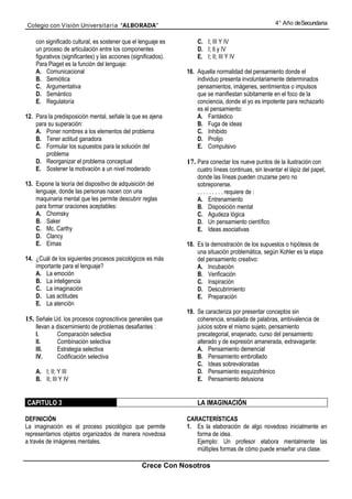 Colegio con Visión Universita ria “ALBORADA”                                                           4° Año de Secundaria


    con significado cultural, es sostener que el lenguaje es         C. I; III Y IV
    un proceso de articulación entre los componentes                 D. I; lI y IV
    figurativos (significantes) y las acciones (significados).       E. I; II; III Y IV
    Para Piaget es la función del lenguaje:
    A. Comunicacional                                            16. Aquella normalidad del pensamiento donde el
    B. Semiótica                                                     individuo presenta involuntariamente determinados
    C. Argumentativa                                                 pensamientos, imágenes, sentimientos o impulsos
    D. Semántico                                                     que se manifiestan súbitamente en el foco de la
    E. Regulatoría                                                   conciencia, donde el yo es impotente para rechazarlo
                                                                     es el pensamiento:
12. Para la predisposición mental, señale la que es ajena            A. Fantástico
    para su superación:                                              B. Fuga de ideas
    A. Poner nombres a los elementos del problema                    C. Inhibido
    B. Tener actitud ganadora                                        D. Prolijo
    C. Formular los supuestos para la solución del                   E. Compulsivo
        problema
    D. Reorganizar el problema conceptual                        17. Para conectar los nueve puntos de la ilustración con
    E. Sostener la motivación a un nivel moderado                    cuatro líneas continuas, sin levantar el lápiz del papel,
                                                                     donde las líneas pueden cruzarse pero no
13. Expone la teoría del dispositivo de adquisición del              sobreponerse.
    lenguaje, donde las personas nacen con una                       . . . . . . . . . requiere de :
    maquinaria mental que les permite descubrir reglas               A. Entrenamiento
    para formar oraciones aceptables:                                B. Disposición mental
    A. Chomsky                                                       C. Agudeza lógica
    B. Saker                                                         D. Un pensamiento científico
    C. Mc. Carthy                                                    E. Ideas asociativas
    D. Clancy
    E. Eimas                                                     18. Es la demostración de los supuestos o hipótesis de
                                                                     una situación problemática, según Kohler es la etapa
14. ¿Cuál de los siguientes procesos psicológicos es más             del pensamiento creativo:
    importante para el lenguaje?                                     A. Incubación
    A. La emoción                                                    B. Verificación
    B. La inteligencia                                               C. Inspiración
    C. La imaginación                                                D. Descubrimiento
    D. Las actitudes                                                 E. Preparación
    E. La atención
                                                                 19. Se caracteriza por presentar conceptos sin
15. Señale Ud. los procesos cognoscitivos generales que              coherencia, ensalada de palabras, ambivalencia de
    llevan a discernimiento de problemas desafiantes :               juicios sobre el mismo sujeto, pensamiento
    I.       Comparación selectiva                                   precategorial, enajenado, curso del pensamiento
    II.      Combinación selectiva                                   alterado y de expresión amanerada, extravagante:
    III.     Estrategia selectiva                                    A. Pensamiento demencial
    IV.      Codificación selectiva                                  B. Pensamiento embrollado
                                                                     C. Ideas sobrevaloradas
    A. I; II; Y III                                                  D. Pensamiento esquizofrénico
    B. II; III Y IV                                                  E. Pensamiento delusiona


CAPITULO 3                                                           LA IMAGINACIÓN

DEFINICIÓN                                                       CARACTERÍSTICAS
La imaginación es el proceso psicológico que permite             1. Es la elaboración de algo novedoso inicialmente en
representamos objetos organizados de manera novedosa                forma de idea.
a través de imágenes mentales.                                      Ejemplo: Un profesor elabora mentalmente las
                                                                    múltiples formas de cómo puede enseñar una clase.

                                                   Crece Con Nosotros
 