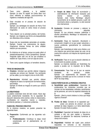 Colegio con Visión Universita ria “ALBORADA”                                                     4° Año de Secundaria


2. Tiene      como     referente     a  la  realidad.            •   Acopio de datos: Etapa de acumulación y
   Ejemplo: La obra "El capital" de Carlos Marx tuvo                 sistematización de información necesaria para
   como referente la realidad socio-económica de                     intentar       resolver      un      problema.
   Inglaterra a mediados del siglo XIX.                              Ejemplo: José Carlos Mariátegui adquirió
                                                                     conocimiento de la realidad peruana a partir del
3. Estar vinculado en el proceso de solución de                      movimiento obrero y campesino, no sólo nacional
   problemas.                                                        sino internacional.
   Ejemplo: Las estrategias de solución de Henry Ford
   (fabricación de autos en serie) incluía el proceso        B. Incubación: Consiste en procesar y elaborar la
   imaginativo.                                                  información                                adquirida.
                                                                 Ejemplo: En sus primeros ensayos, polémicas o
4. Tiene relación con la actividad práctica. del hombre.         escritos periodísticos, Mariátegui va esbozando sus
   Ejemplo: Las imágenes que forma una basquetbolista            tesis socialistas.
   son diferentes al de un tenista.
                                                             C. Iluminación: Etapa de inspiración, dilucidación o
5. Surge ante las necesidades personales y/o sociales.           comprensión (insight) en la que surgen soluciones y
   Ejemplo: Cuando nos enamoramos de alguien,                    nuevos problemas, generalmente en condiciones
   imaginamos diversas formas de cómo entablar                   imprevistas.
   relación pon esa persona.                                     Ejemplo: Juan Gutemberg al visitar unos viñedos y ver
                                                                 una máquina que servía para presar las uvas, se da
6. Es dinámica en el tiempo, porque se puede referir al
                                                                 cuenta de la solución a la máquina de imprenta que él
   pasado(retrospectiva) y futuro (prospectiva). Ejemplo:        buscaba.
   Imagínate haber sido uno de los que encabezó la
   rebelión de Túpac Amaru o vivir sin capa de ozono.
                                                             D. Verificación: Fase en la que la solución obtenida en
7. Tiene como soporte biológico al hemisferio derecho.           la iluminación es puesta a prueba.
                                                                 Ejemplo: La imprenta diseñada por Gutemberg fue
                                                                 puesta a prueba con la impresión de la Biblia.
TIPOS DE IMAGINACIÓN
A. Creadora: Actividad que permite obtener imágenes          E. Comunicación: Fase final en la que se expone
    originales por primera vez. Ejemplo: Voy caminando           resultados         de       producto        creado.
    por las calles y ya me imagino Lima en el año 3000.          Ejemplo: Los experimentos de clonación con
                                                                 vegetales y animales que se dio a conocer en marzo
B. Reproductora: Actividad que permite obtener                   del 97 (la oveja Dolly),
    imágenes en base a la reproducción de hechos leídos,
    escuchados                   y                vistos.    CARACTERÍSTICAS DE LA PERSONA CREATIVA
    Ejemplo: El infante se imagina el cuento que narra la    A. Sensibilidad para problematizar: Capacidad de
    abuelita.                                                   problematizar los contenidos concretos que se
                                                                vinculan con las necesidades, actitudes y sentimientos
LA CREATIVIDAD                                                  de las personas, así como los aspectos abstractos de
La palabra creatividad viene del latín creare. Hacer algo       la                                            realidad.
nuevo anteriormente inexistente. Es la capacidad de             Ejemplo: ¿Será la moral cristiana la única que tenga
descubrir relaciones entre eventos :antes no relacionados,      vigencia universal?
manifestados en esquemas nuevos y originales,
permitiendo plantear y / o solucionar problemas.             B. Fluidez de ideas: Consiste en la capacidad que
                                                                         posee una persona de producir una gran
FASES DEL PROCESO CREATIVO                                       cantidad de ideas respecto a un tema determinado.
En la dinámica creadora, se pueden presentar las                 Ejemplo: El orador frente al público.
siguientes fases:
                                                             C. Flexibilidad: Capacidad del traslado de ideas de un
A. Preparación: Conformado por las siguientes sub-               contexto a otro con gran rapidez y frecuencia.
    etapas:                                                      Ejemplo: La aplicación de relaciones numéricas al
    • Problematización: Constituye la etapa inicial              campo de la música.
        caracterizada por el planteamiento de un
        problema.                                            D. Originalidad: Habilidad del sujeto para producir
                                                                 respuestas    no    comunes     a   las   situaciones
                                                Crece Con Nosotros
 