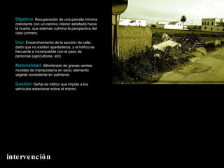Objetivo : Recuperación de una parcela mínima colindante con un camino interior asfaltado hacia la huerta, que además culmina la perspectiva del caso primero. Uso : Ensanchamiento de la sección de calle, dado que no existen apartaderos, y el tráfico es frecuente e incompatible con el paso de personas (agricultores, etc) Materialidad : Alfombrado de gravas verdes; muretes de mampostería en seco; elemento vegetal consistente en palmeras. Gestión : Señal de tráfico que impide a los vehículos estacionar sobre el mismo. intervención 