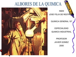 ALBORES DE LA QUIMICA INEM JOSE FELIX DE RESTREPO QUIMICA GENERAL 10º ESPECIALIDAD QUIMICA INDUSTRIAL PROFESOR JAVIER GOMEZ 2008 