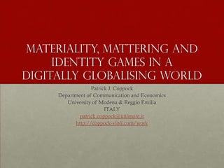Materiality, mattering and
     identity games in a
digitally globalising world
                  Patrick J. Coppock
     Department of Communication and Economics
        University of Modena & Reggio Emilia
                        ITALY
             patrick.coppock@unimore.it
           http://coppock-violi.com/work
 