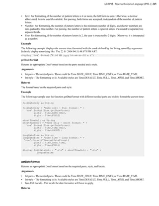 ALBPM | Process Business Language (PBL) | 245



•    Text: For formatting, if the number of pattern letters is 4 or more, the full form is used. Otherwise, a short or
     abbreviated form is used if available. For parsing, both forms are accepted, independent of the number of pattern
     letters.
•    Number: For formatting, the number of pattern letters is the minimum number of digits, and shorter numbers are
     zero-padded to this number. For parsing, the number of pattern letters is ignored unless it's needed to separate two
     adjacent fields.
•    Year: For formatting, if the number of pattern letters is 2, the year is truncated to 2 digits. Otherwise, it is interpreted
     as a number.
Example
The following example displays the current time formatted with the mask defined by the String passed by arguments.
It should display something like: Thu 22 01 2004 04:31:48:975 PM ART:
display 'now'.format("E dd MM yyyy hh:mm:ss:SS a z")

getDateFormat
Returns an appropriate DateFormat based on the parts needed and a style.
Arguments
•    Int parts - The needed parts. These could be Time.DATE_ONLY, Time.TIME_ONLY, or Time.DATE_TIME.
•    Int style - The formatting style. Available styles are Time.DEFAULT, Time.FULL, Time.LONG, and Time.SHORT.
Returns
The format based on the required parts and style.
Example
The following example uses the function getDateFormat with different needed parts and style to format the current time:

    fullDateOnly as String

    fullDateOnly = "Date only - Full format: " +
      'now'.format(Time.getDateFormat(
            parts : Time.DATE_ONLY,
            style : Time.FULL))

    shortTimeOnly as String
    shortTimeOnly = "Time only - Short format: " +
      'now'.format(Time.getDateFormat(
            parts : Time.TIME_ONLY,
            style : Time.SHORT))

    longDateTime as String
    longDateTime = "Date time - Long format: " +
     'now'.format(Time.getDateFormat(
            parts : Time.DATE_TIME,
            style : Time.FULL))

    display fullDateOnly + "nn" + shortTimeOnly + "nn" +
              longDateTime


getDateFormat
Returns an appropriate DateFormat based on the required parts, style, and locale.
Arguments
•    Int parts - The needed parts. These could be Time.DATE_ONLY, Time.TIME_ONLY, or Time.DATE_TIME.
•    Int style - The formatting style. Available styles are Time.DEFAULT, Time.FULL, Time.LONG, and Time.SHORT.
•    Java.Util.Locale - The locale the date formatter will have to apply.
Returns
 