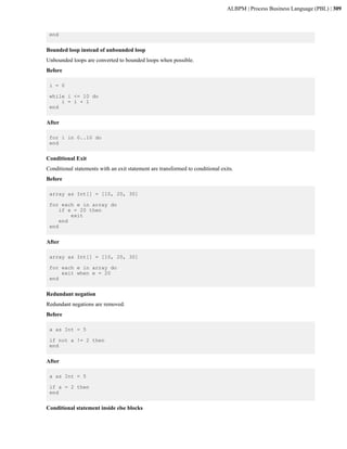 ALBPM | Process Business Language (PBL) | 309



 end


Bounded loop instead of unbounded loop
Unbounded loops are converted to bounded loops when possible.
Before

 i = 0

 while i <= 10 do
     i = i + 1
 end


After

 for i in 0..10 do
 end


Conditional Exit
Conditional statements with an exit statement are transformed to conditional exits.
Before

 array as Int[] = [10, 20, 30]

 for each e in array do
     if e = 20 then
         exit
     end
 end


After

 array as Int[] = [10, 20, 30]

 for each e in array do
     exit when e = 20
 end


Redundant negation
Redundant negations are removed.
Before

 a as Int = 5

 if not a != 2 then
 end


After

 a as Int = 5

 if a = 2 then
 end


Conditional statement inside else blocks
 